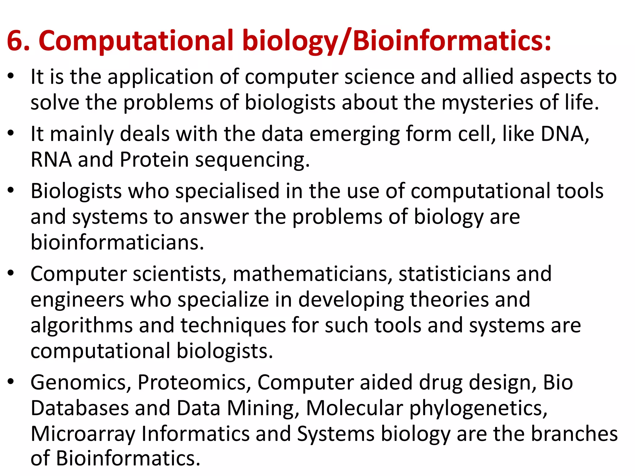 6. Computational biology/Bioinformatics:
• It is the application of computer science and allied aspects to
solve the problems of biologists about the mysteries of life.
• It mainly deals with the data emerging form cell, like DNA,
RNA and Protein sequencing.
• Biologists who specialised in the use of computational tools
and systems to answer the problems of biology are
bioinformaticians.
• Computer scientists, mathematicians, statisticians and
engineers who specialize in developing theories and
algorithms and techniques for such tools and systems are
computational biologists.
• Genomics, Proteomics, Computer aided drug design, Bio
Databases and Data Mining, Molecular phylogenetics,
Microarray Informatics and Systems biology are the branches
of Bioinformatics.
 