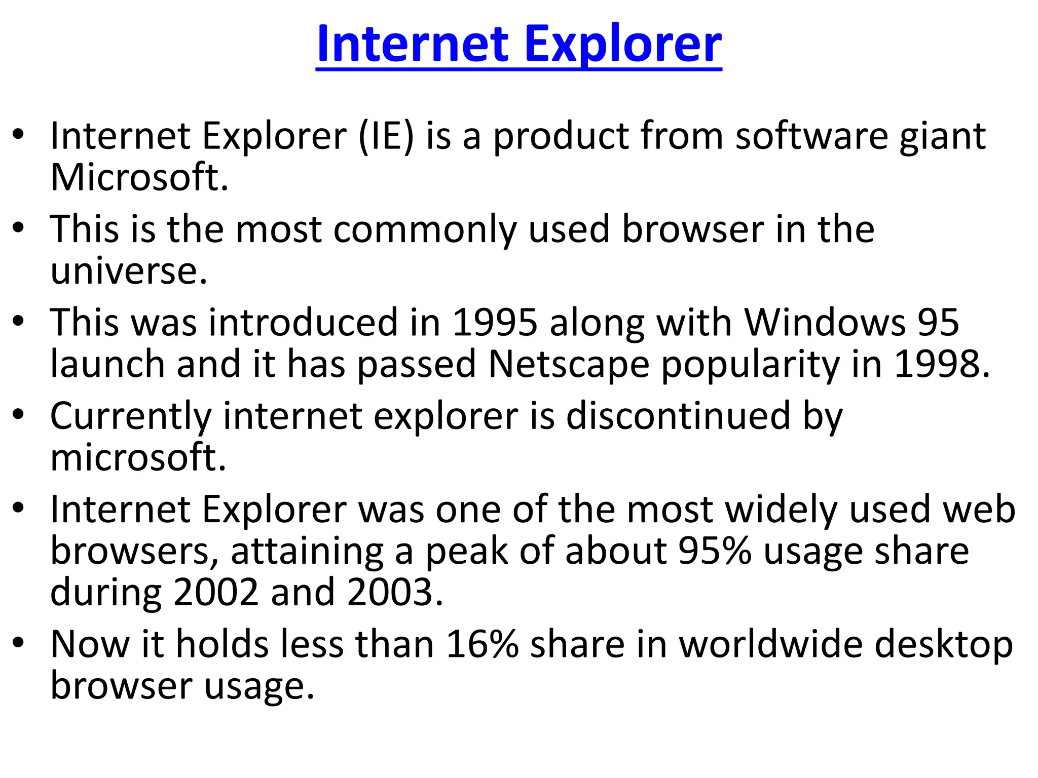 Internet Explorer
• Internet Explorer (IE) is a product from software giant
Microsoft.
• This is the most commonly used browser in the
universe.
• This was introduced in 1995 along with Windows 95
launch and it has passed Netscape popularity in 1998.
• Currently internet explorer is discontinued by
microsoft.
• Internet Explorer was one of the most widely used web
browsers, attaining a peak of about 95% usage share
during 2002 and 2003.
• Now it holds less than 16% share in worldwide desktop
browser usage.
 