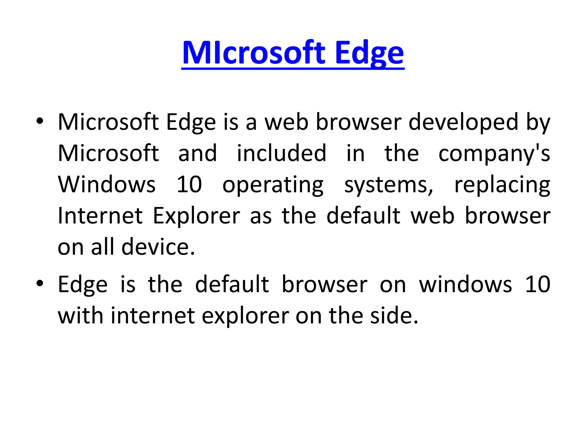 MIcrosoft Edge
• Microsoft Edge is a web browser developed by
Microsoft and included in the company's
Windows 10 operating systems, replacing
Internet Explorer as the default web browser
on all device.
• Edge is the default browser on windows 10
with internet explorer on the side.
 