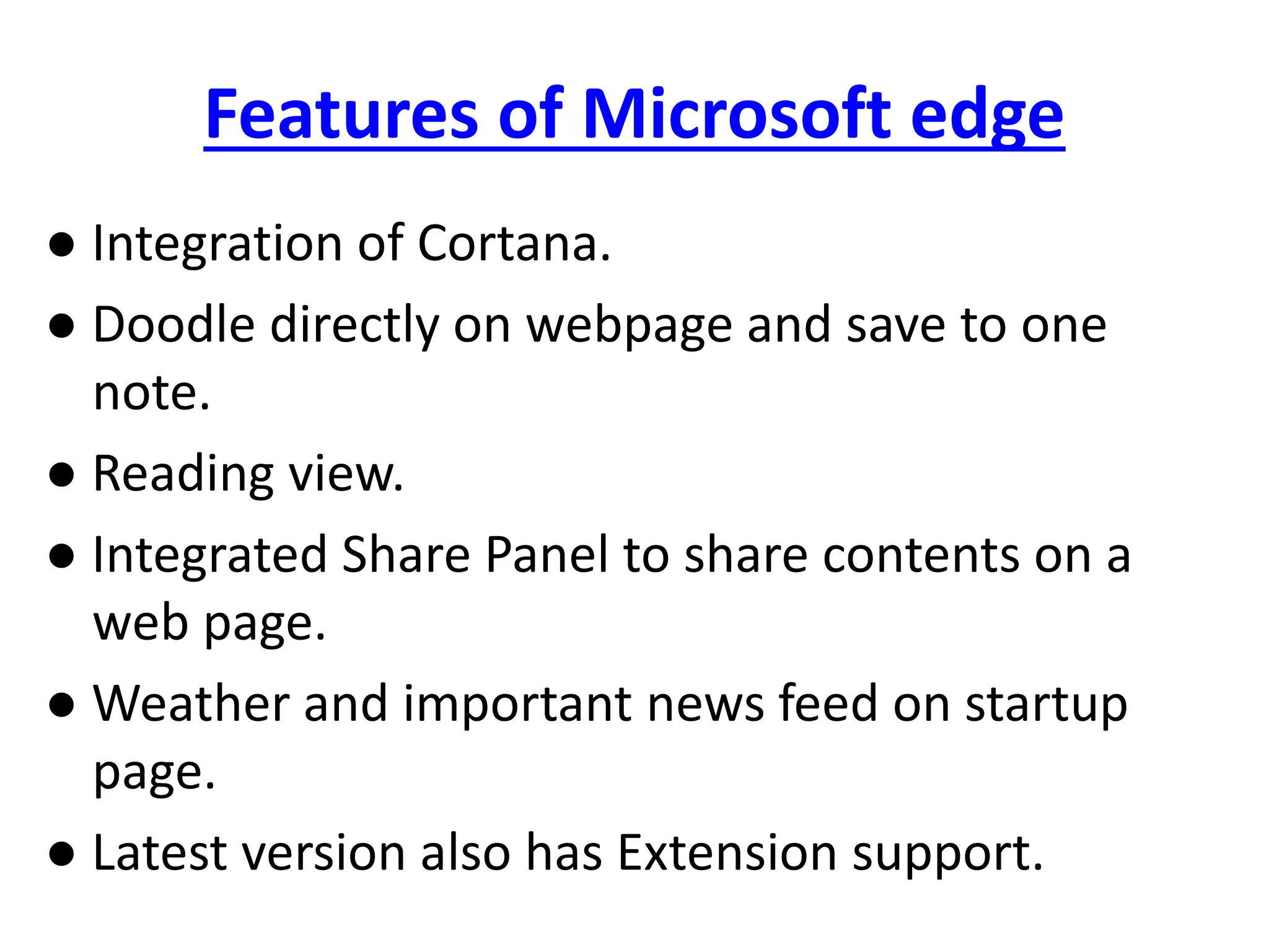Features of Microsoft edge
● Integration of Cortana.
● Doodle directly on webpage and save to one
note.
● Reading view.
● Integrated Share Panel to share contents on a
web page.
● Weather and important news feed on startup
page.
● Latest version also has Extension support.
 
