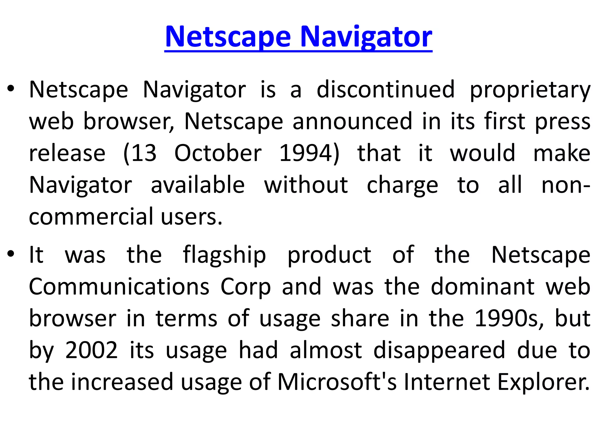 Netscape Navigator
• Netscape Navigator is a discontinued proprietary
web browser, Netscape announced in its first press
release (13 October 1994) that it would make
Navigator available without charge to all non-
commercial users.
• It was the flagship product of the Netscape
Communications Corp and was the dominant web
browser in terms of usage share in the 1990s, but
by 2002 its usage had almost disappeared due to
the increased usage of Microsoft's Internet Explorer.
 