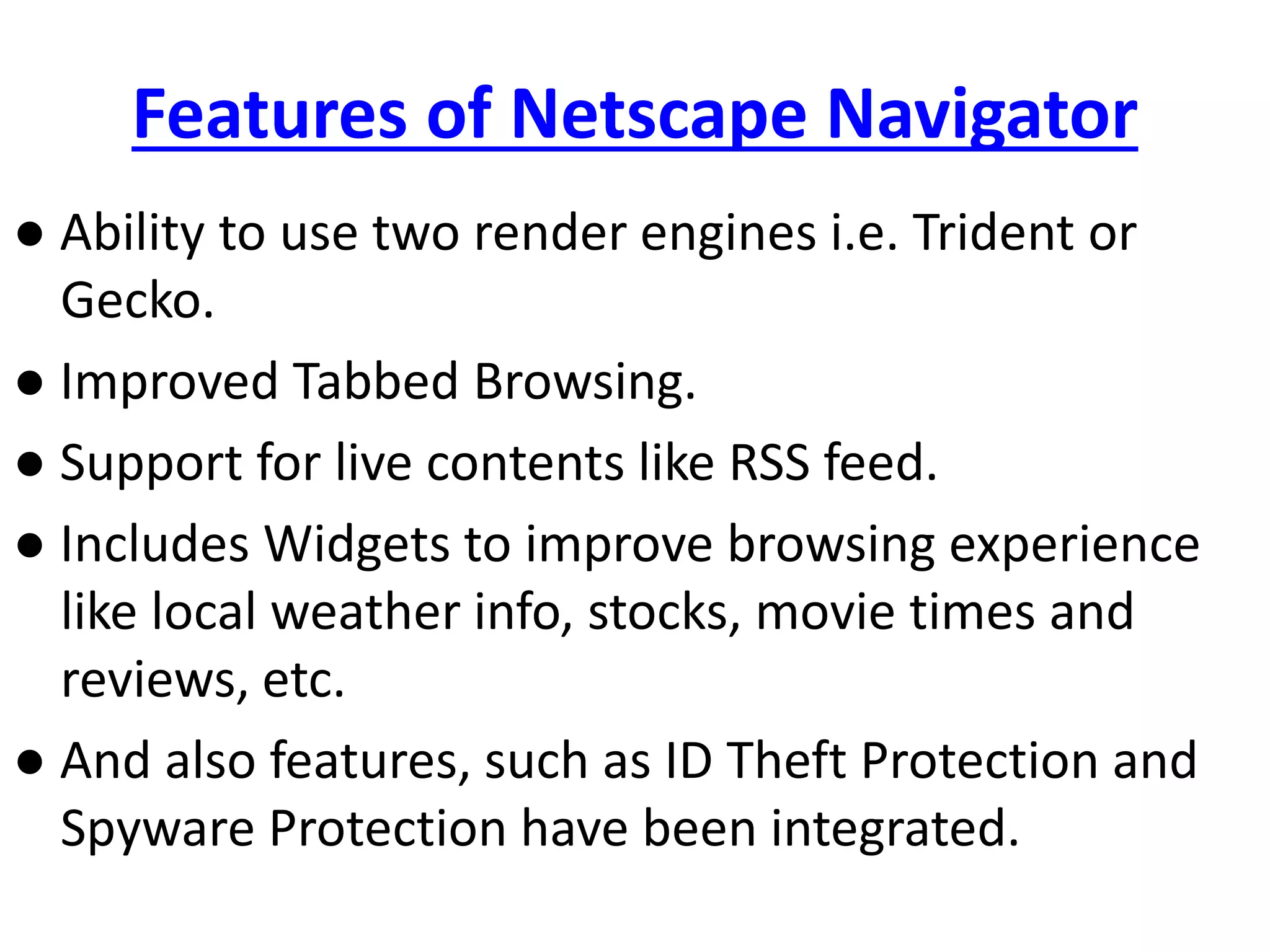 Features of Netscape Navigator
● Ability to use two render engines i.e. Trident or
Gecko.
● Improved Tabbed Browsing.
● Support for live contents like RSS feed.
● Includes Widgets to improve browsing experience
like local weather info, stocks, movie times and
reviews, etc.
● And also features, such as ID Theft Protection and
Spyware Protection have been integrated.
 