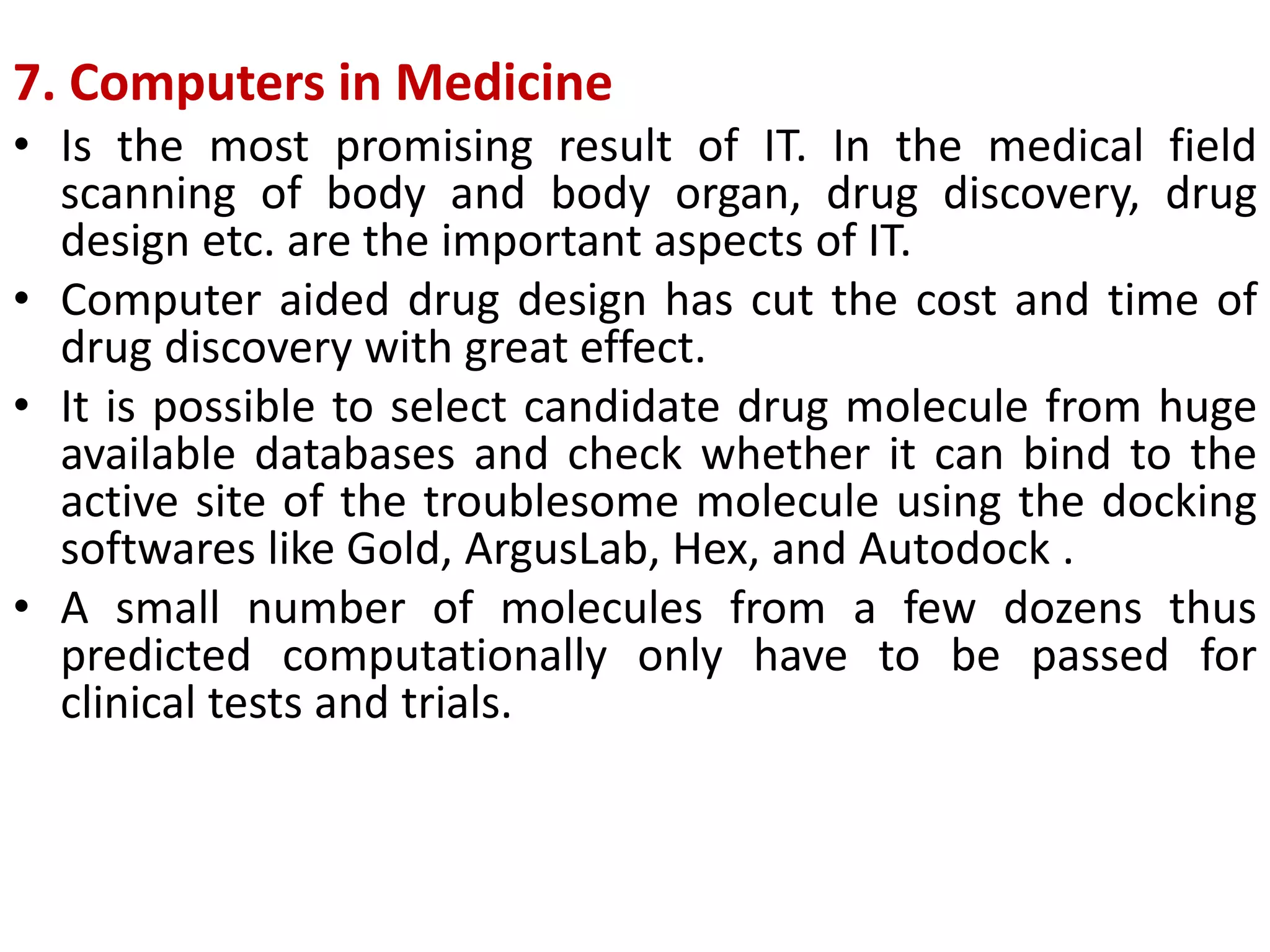 7. Computers in Medicine
• Is the most promising result of IT. In the medical field
scanning of body and body organ, drug discovery, drug
design etc. are the important aspects of IT.
• Computer aided drug design has cut the cost and time of
drug discovery with great effect.
• It is possible to select candidate drug molecule from huge
available databases and check whether it can bind to the
active site of the troublesome molecule using the docking
softwares like Gold, ArgusLab, Hex, and Autodock .
• A small number of molecules from a few dozens thus
predicted computationally only have to be passed for
clinical tests and trials.
 