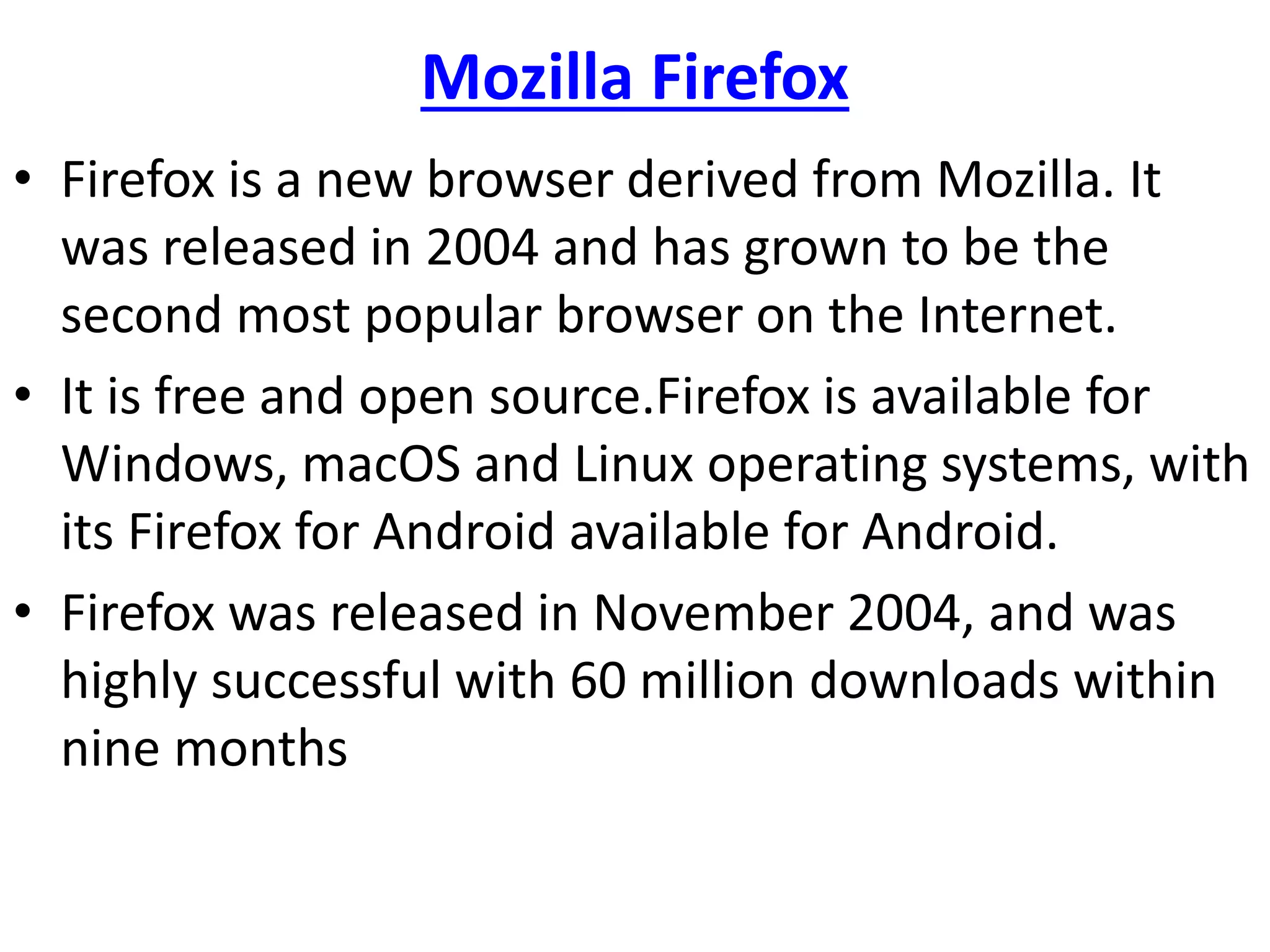 Mozilla Firefox
• Firefox is a new browser derived from Mozilla. It
was released in 2004 and has grown to be the
second most popular browser on the Internet.
• It is free and open source.Firefox is available for
Windows, macOS and Linux operating systems, with
its Firefox for Android available for Android.
• Firefox was released in November 2004, and was
highly successful with 60 million downloads within
nine months
 