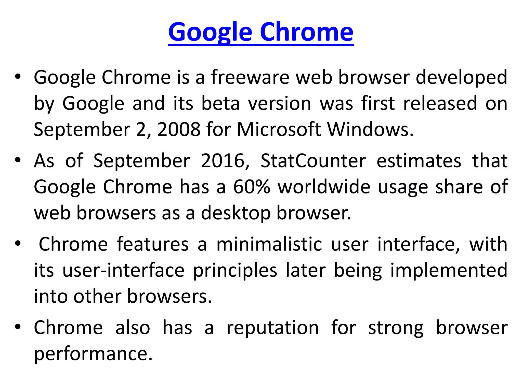 Google Chrome
• Google Chrome is a freeware web browser developed
by Google and its beta version was first released on
September 2, 2008 for Microsoft Windows.
• As of September 2016, StatCounter estimates that
Google Chrome has a 60% worldwide usage share of
web browsers as a desktop browser.
• Chrome features a minimalistic user interface, with
its user-interface principles later being implemented
into other browsers.
• Chrome also has a reputation for strong browser
performance.
 