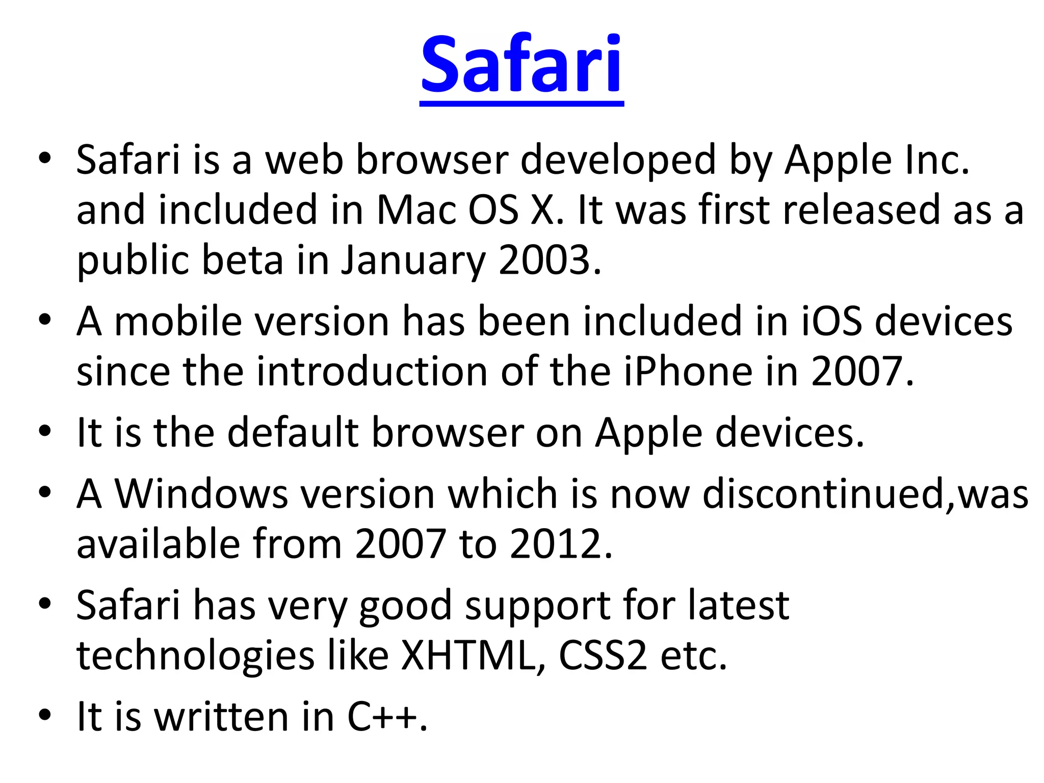 Safari
• Safari is a web browser developed by Apple Inc.
and included in Mac OS X. It was first released as a
public beta in January 2003.
• A mobile version has been included in iOS devices
since the introduction of the iPhone in 2007.
• It is the default browser on Apple devices.
• A Windows version which is now discontinued,was
available from 2007 to 2012.
• Safari has very good support for latest
technologies like XHTML, CSS2 etc.
• It is written in C++.
 