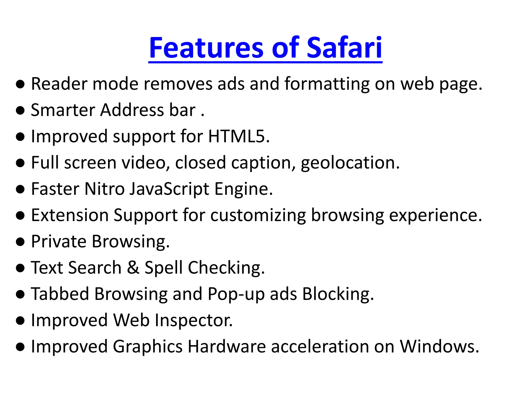 Features of Safari
● Reader mode removes ads and formatting on web page.
● Smarter Address bar .
● Improved support for HTML5.
● Full screen video, closed caption, geolocation.
● Faster Nitro JavaScript Engine.
● Extension Support for customizing browsing experience.
● Private Browsing.
● Text Search & Spell Checking.
● Tabbed Browsing and Pop-up ads Blocking.
● Improved Web Inspector.
● Improved Graphics Hardware acceleration on Windows.
 