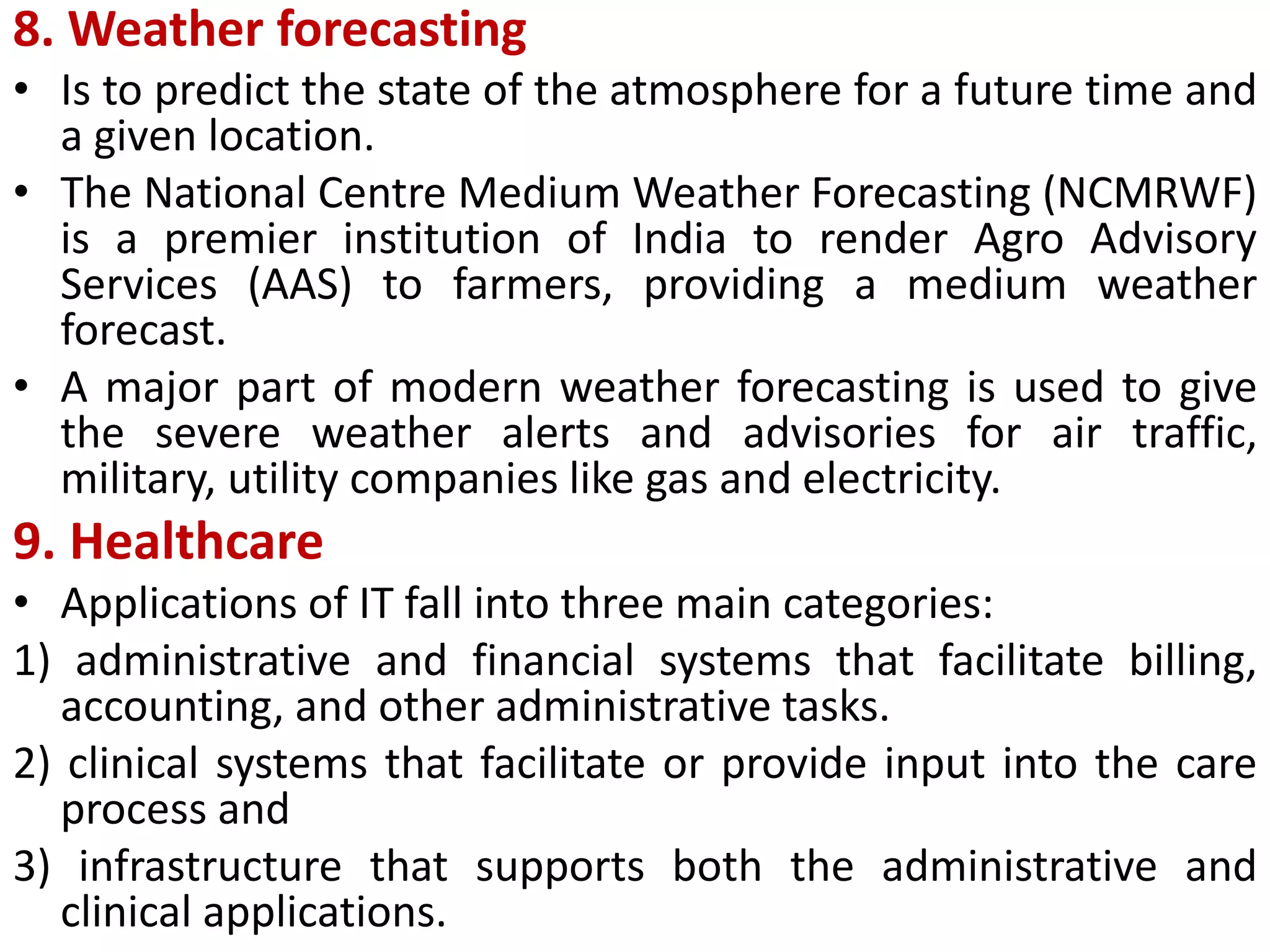 8. Weather forecasting
• Is to predict the state of the atmosphere for a future time and
a given location.
• The National Centre Medium Weather Forecasting (NCMRWF)
is a premier institution of India to render Agro Advisory
Services (AAS) to farmers, providing a medium weather
forecast.
• A major part of modern weather forecasting is used to give
the severe weather alerts and advisories for air traffic,
military, utility companies like gas and electricity.
9. Healthcare
• Applications of IT fall into three main categories:
1) administrative and financial systems that facilitate billing,
accounting, and other administrative tasks.
2) clinical systems that facilitate or provide input into the care
process and
3) infrastructure that supports both the administrative and
clinical applications.
 