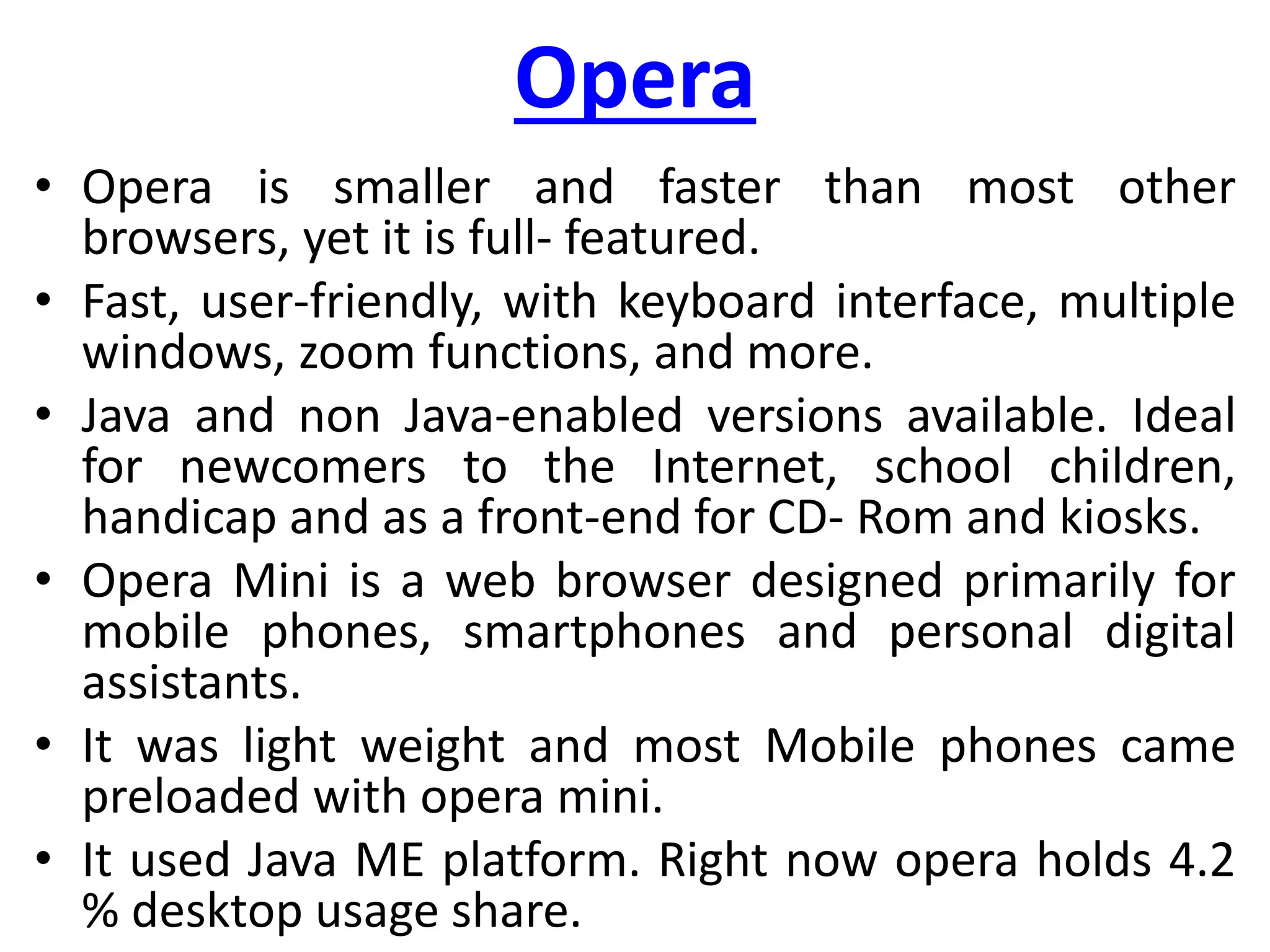 Opera
• Opera is smaller and faster than most other
browsers, yet it is full- featured.
• Fast, user-friendly, with keyboard interface, multiple
windows, zoom functions, and more.
• Java and non Java-enabled versions available. Ideal
for newcomers to the Internet, school children,
handicap and as a front-end for CD- Rom and kiosks.
• Opera Mini is a web browser designed primarily for
mobile phones, smartphones and personal digital
assistants.
• It was light weight and most Mobile phones came
preloaded with opera mini.
• It used Java ME platform. Right now opera holds 4.2
% desktop usage share.
 