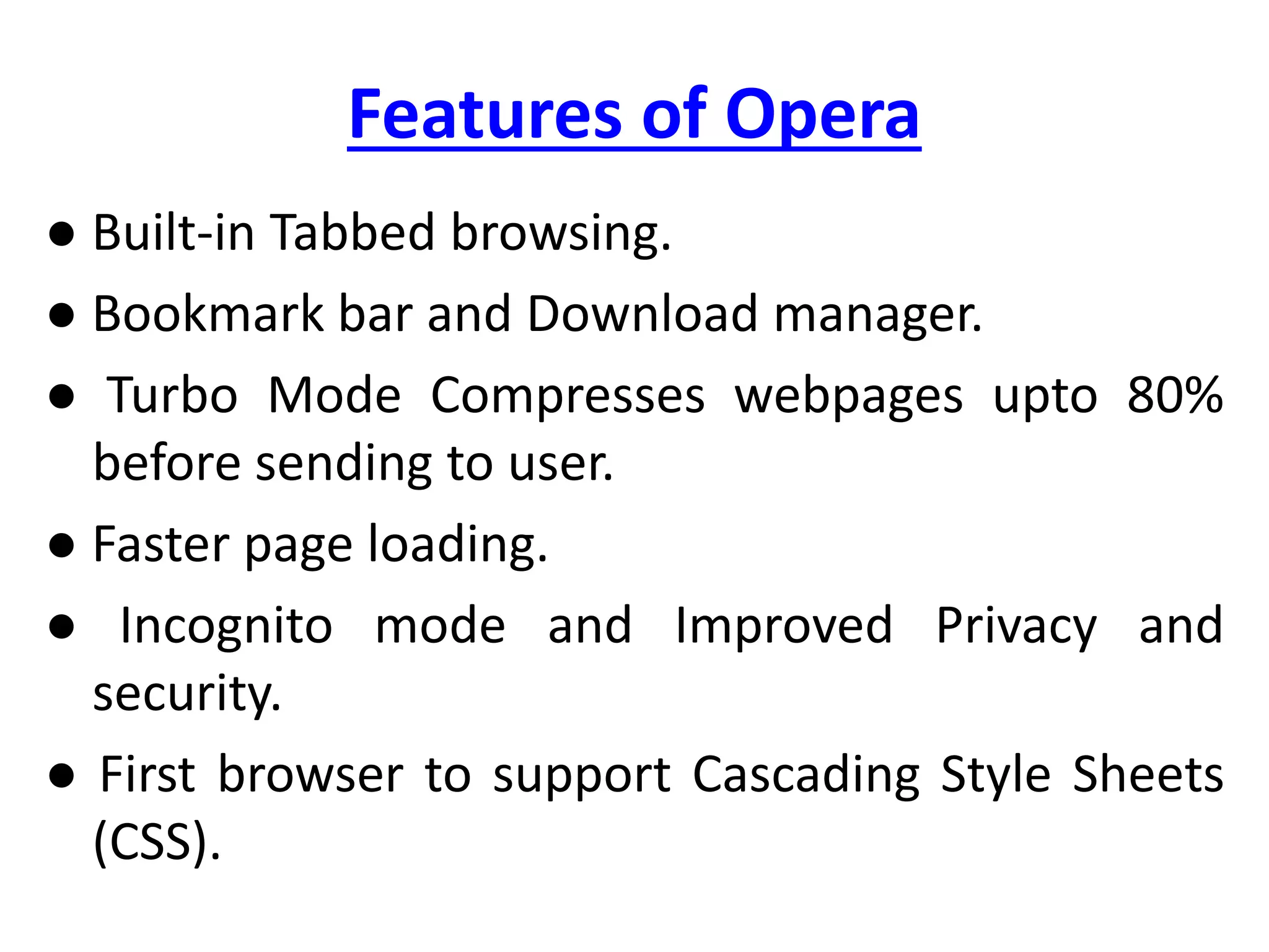 Features of Opera
● Built-in Tabbed browsing.
● Bookmark bar and Download manager.
● Turbo Mode Compresses webpages upto 80%
before sending to user.
● Faster page loading.
● Incognito mode and Improved Privacy and
security.
● First browser to support Cascading Style Sheets
(CSS).
 