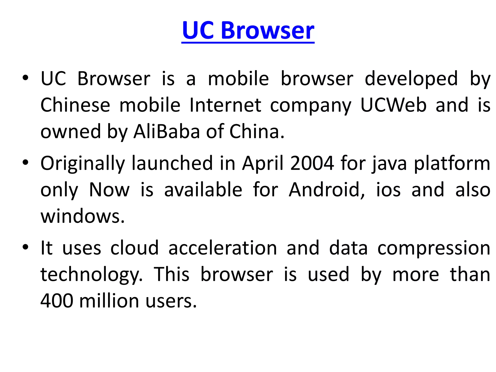 UC Browser
• UC Browser is a mobile browser developed by
Chinese mobile Internet company UCWeb and is
owned by AliBaba of China.
• Originally launched in April 2004 for java platform
only Now is available for Android, ios and also
windows.
• It uses cloud acceleration and data compression
technology. This browser is used by more than
400 million users.
 