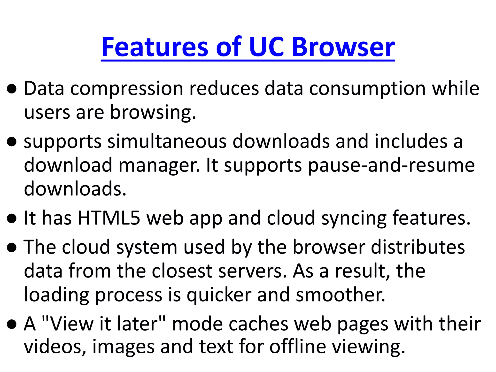 Features of UC Browser
● Data compression reduces data consumption while
users are browsing.
● supports simultaneous downloads and includes a
download manager. It supports pause-and-resume
downloads.
● It has HTML5 web app and cloud syncing features.
● The cloud system used by the browser distributes
data from the closest servers. As a result, the
loading process is quicker and smoother.
● A "View it later" mode caches web pages with their
videos, images and text for offline viewing.
 