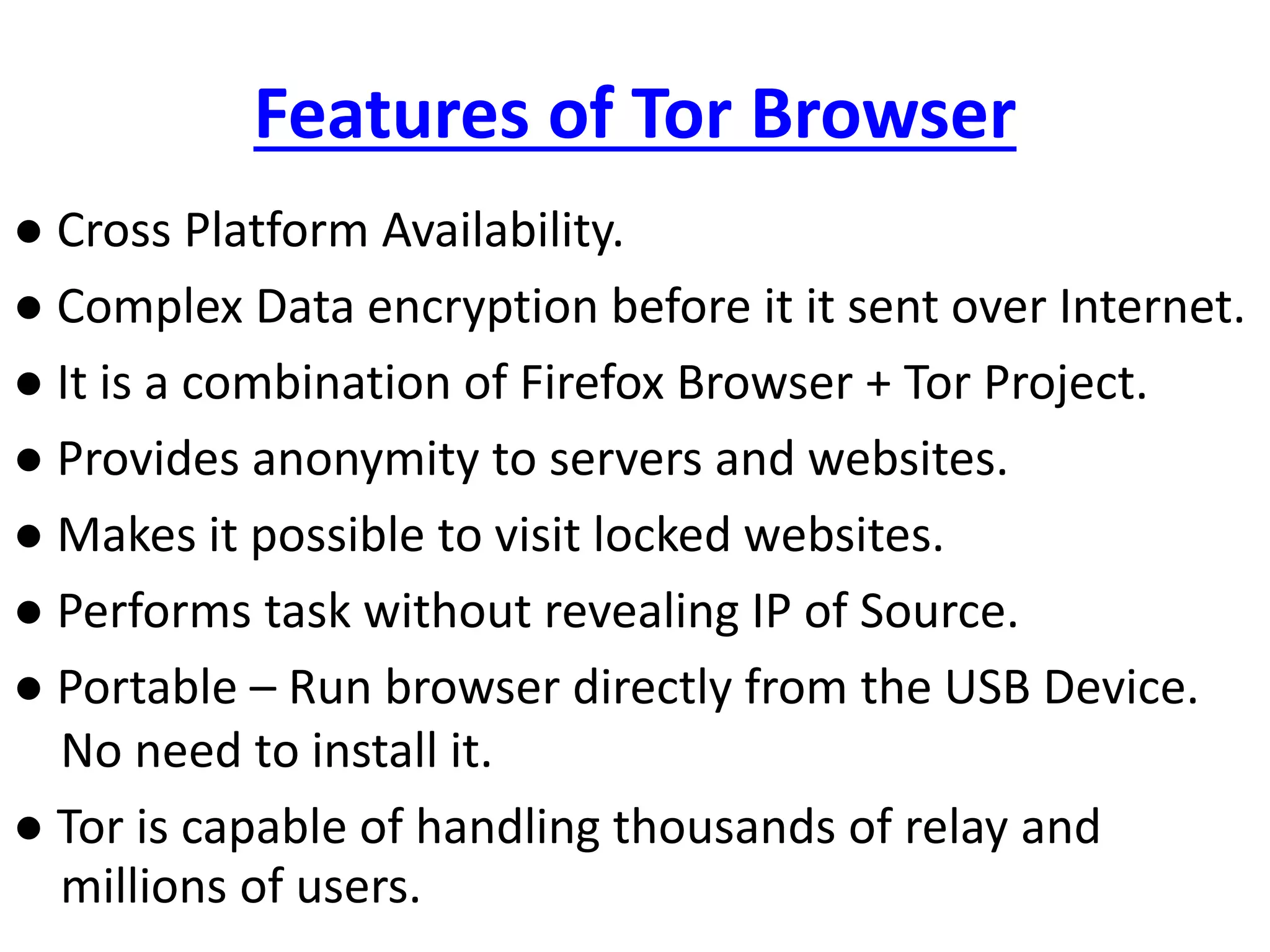 Features of Tor Browser
● Cross Platform Availability.
● Complex Data encryption before it it sent over Internet.
● It is a combination of Firefox Browser + Tor Project.
● Provides anonymity to servers and websites.
● Makes it possible to visit locked websites.
● Performs task without revealing IP of Source.
● Portable – Run browser directly from the USB Device.
No need to install it.
● Tor is capable of handling thousands of relay and
millions of users.
 