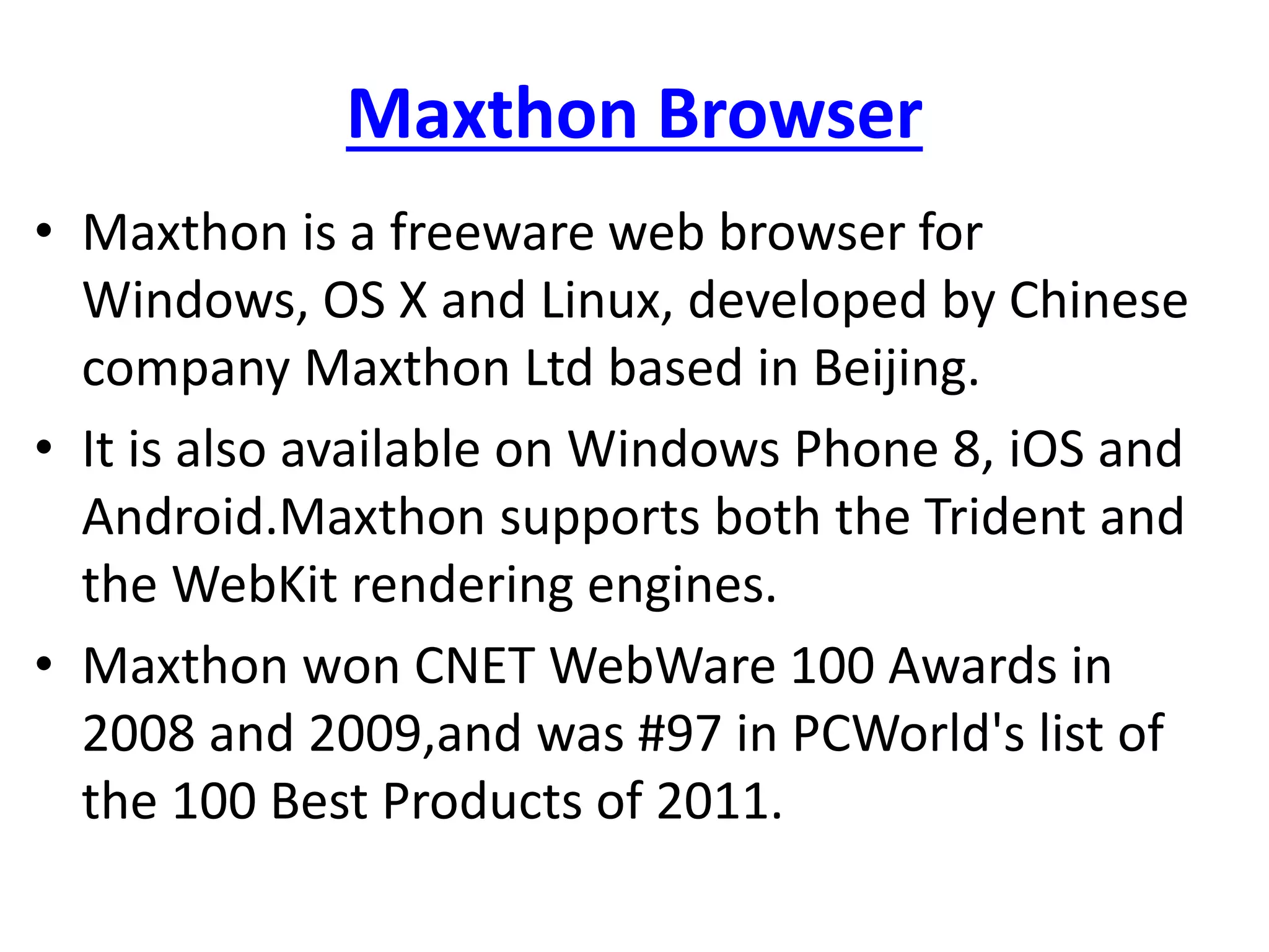 Maxthon Browser
• Maxthon is a freeware web browser for
Windows, OS X and Linux, developed by Chinese
company Maxthon Ltd based in Beijing.
• It is also available on Windows Phone 8, iOS and
Android.Maxthon supports both the Trident and
the WebKit rendering engines.
• Maxthon won CNET WebWare 100 Awards in
2008 and 2009,and was #97 in PCWorld's list of
the 100 Best Products of 2011.
 