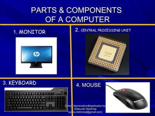 PARTS & COMPONENTSPARTS & COMPONENTS
OF A COMPUTEROF A COMPUTER
3.3. KEYBOARDKEYBOARD 4. MOUSE4. MOUSE
1. MONITORMONITOR 2. CENTRAL PROCESSING UNITCENTRAL PROCESSING UNIT
Comp. Appreciation&Application byComp. Appreciation&Application by
Adekunle OladimejiAdekunle Oladimeji
(adekunleforreal@gmail.com)(adekunleforreal@gmail.com)
 