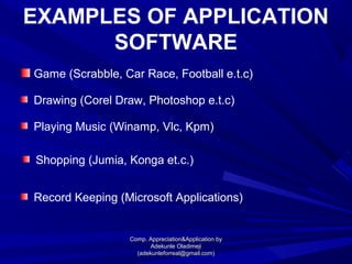 EXAMPLES OF APPLICATION
SOFTWARE
Game (Scrabble, Car Race, Football e.t.c)
Drawing (Corel Draw, Photoshop e.t.c)
Playing Music (Winamp, Vlc, Kpm)
Shopping (Jumia, Konga et.c.)
Record Keeping (Microsoft Applications)
Comp. Appreciation&Application byComp. Appreciation&Application by
Adekunle OladimejiAdekunle Oladimeji
(adekunleforreal@gmail.com)(adekunleforreal@gmail.com)
 