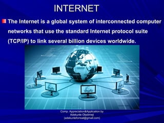 INTERNETINTERNET
The Internet is a global system of interconnected computer
networks that use the standard Internet protocol suite
(TCP/IP) to link several billion devices worldwide.
Comp. Appreciation&Application byComp. Appreciation&Application by
Adekunle OladimejiAdekunle Oladimeji
(adekunleforreal@gmail.com)(adekunleforreal@gmail.com)
 