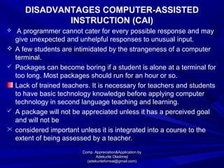 DISADVANTAGES COMPUTER-ASSISTED
INSTRUCTION (CAI)
 A programmer cannot cater for every possible response and may
give unexpected and unhelpful responses to unusual input.
 A few students are intimidated by the strangeness of a computer
terminal.
 Packages can become boring if a student is alone at a terminal for
too long. Most packages should run for an hour or so.
Lack of trained teachers. It is necessary for teachers and students
to have basic technology knowledge before applying computer
technology in second language teaching and learning.
 A package will not be appreciated unless it has a perceived goal
and will not be
 considered important unless it is integrated into a course to the
extent of being assessed by a teacher.
Comp. Appreciation&Application byComp. Appreciation&Application by
Adekunle OladimejiAdekunle Oladimeji
(adekunleforreal@gmail.com)(adekunleforreal@gmail.com)
 