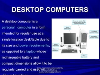 DESKTOP COMPUTERSDESKTOP COMPUTERS
A desktop computer is a
personal computer in a form
intended for regular use at a
single location desk/table due to
its size and power requirements,
as opposed to a laptop whose
rechargeable battery and
compact dimensions allow it to be
regularly carried and used in
Comp. Appreciation&Application byComp. Appreciation&Application by
Adekunle OladimejiAdekunle Oladimeji
(adekunleforreal@gmail.com)(adekunleforreal@gmail.com)
 
