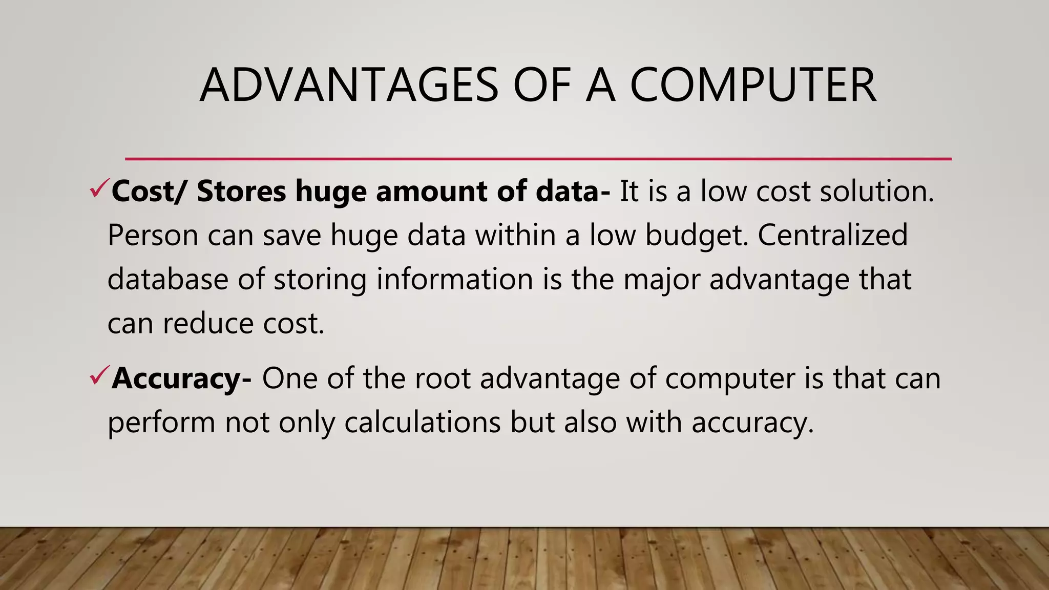 ADVANTAGES OF A COMPUTER
Cost/ Stores huge amount of data- It is a low cost solution.
Person can save huge data within a low budget. Centralized
database of storing information is the major advantage that
can reduce cost.
Accuracy- One of the root advantage of computer is that can
perform not only calculations but also with accuracy.
 