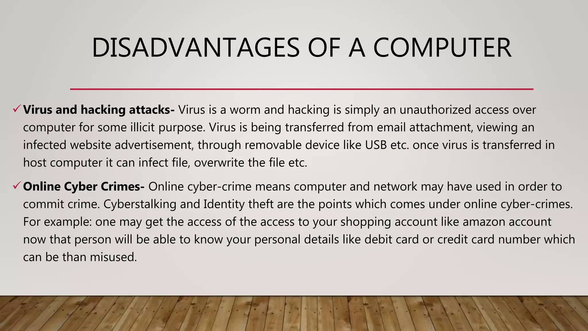 DISADVANTAGES OF A COMPUTER
Virus and hacking attacks- Virus is a worm and hacking is simply an unauthorized access over
computer for some illicit purpose. Virus is being transferred from email attachment, viewing an
infected website advertisement, through removable device like USB etc. once virus is transferred in
host computer it can infect file, overwrite the file etc.
Online Cyber Crimes- Online cyber-crime means computer and network may have used in order to
commit crime. Cyberstalking and Identity theft are the points which comes under online cyber-crimes.
For example: one may get the access of the access to your shopping account like amazon account
now that person will be able to know your personal details like debit card or credit card number which
can be than misused.
 