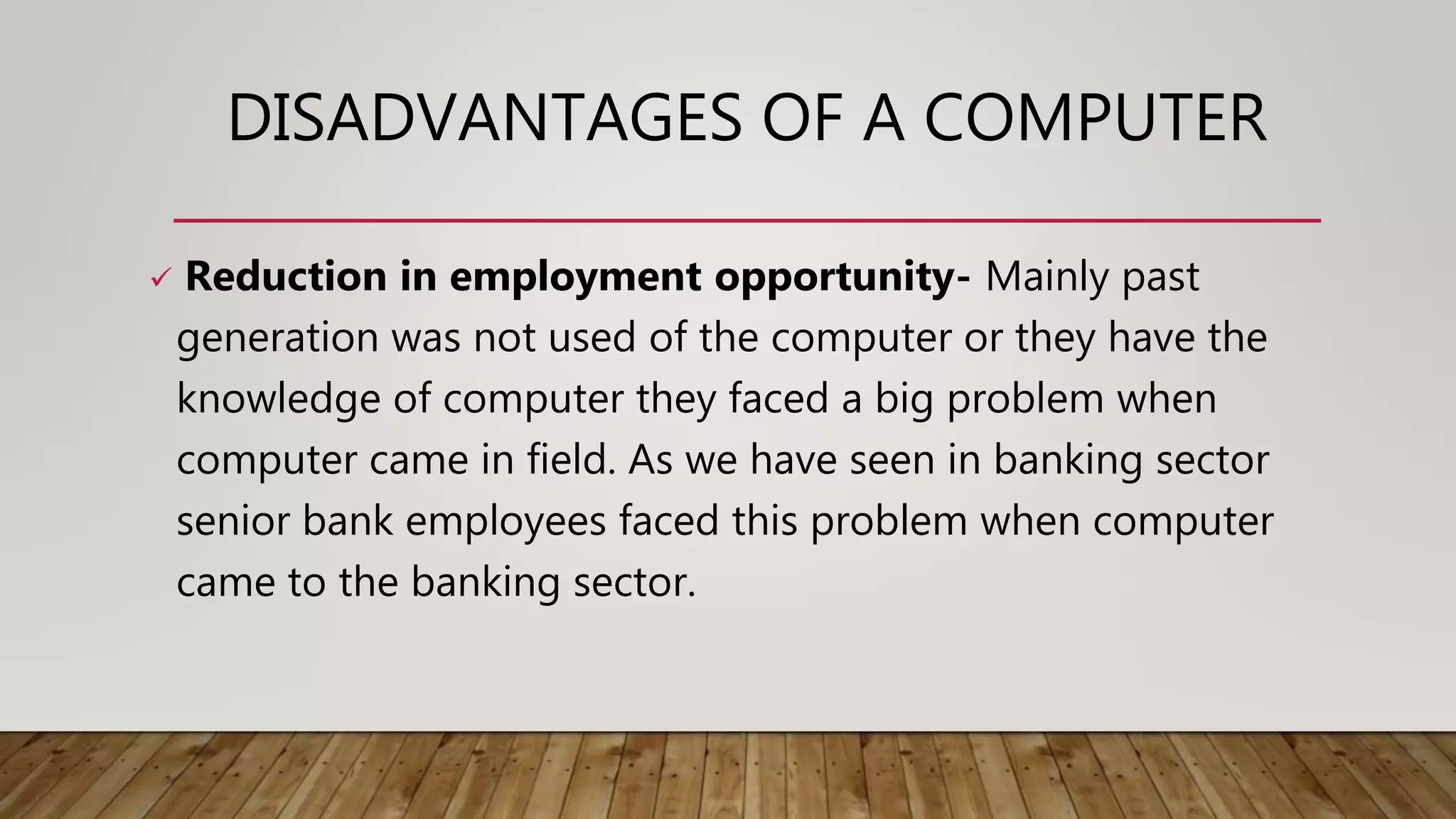 DISADVANTAGES OF A COMPUTER
 Reduction in employment opportunity- Mainly past
generation was not used of the computer or they have the
knowledge of computer they faced a big problem when
computer came in field. As we have seen in banking sector
senior bank employees faced this problem when computer
came to the banking sector.
 