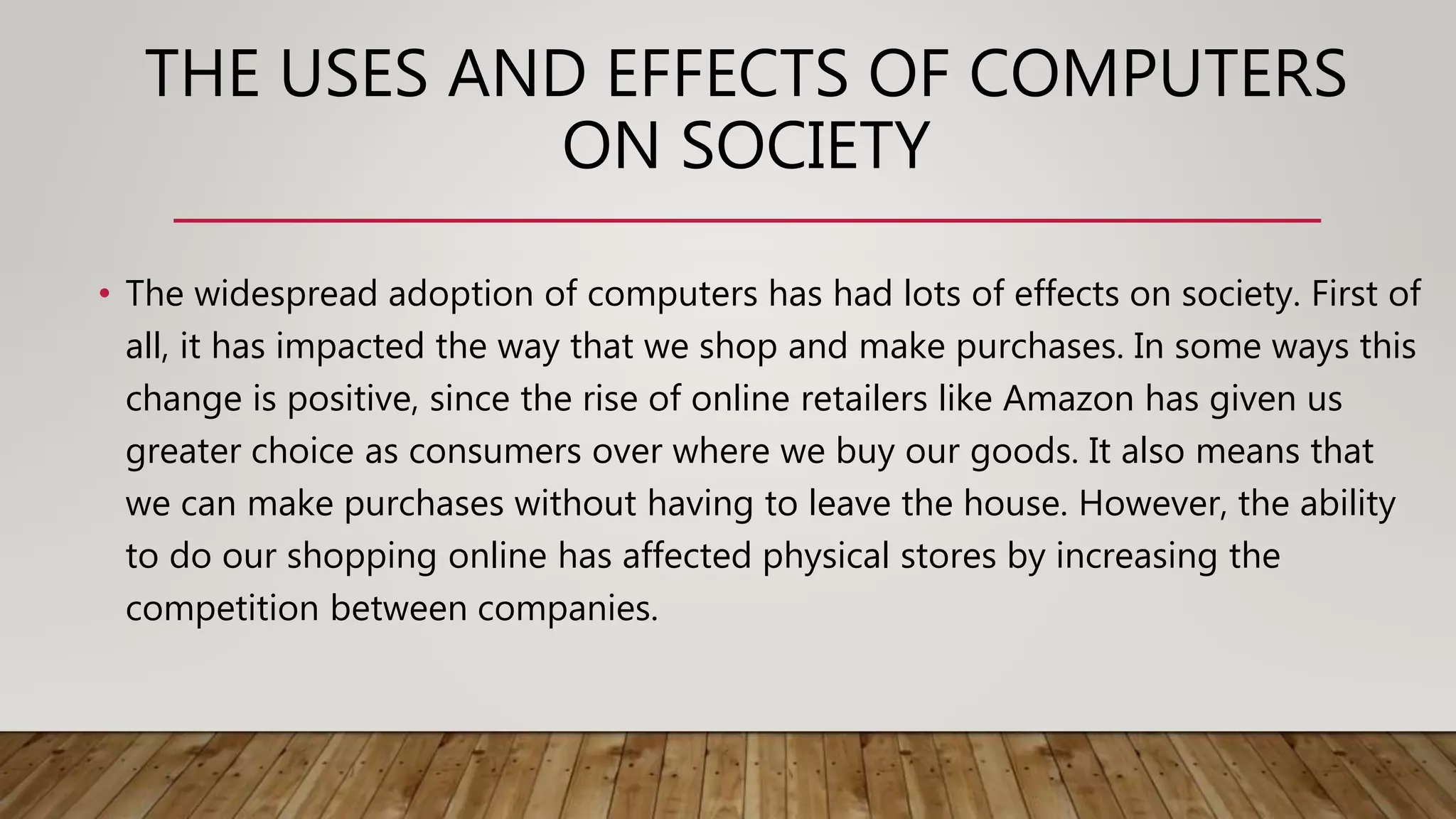 THE USES AND EFFECTS OF COMPUTERS
ON SOCIETY
• The widespread adoption of computers has had lots of effects on society. First of
all, it has impacted the way that we shop and make purchases. In some ways this
change is positive, since the rise of online retailers like Amazon has given us
greater choice as consumers over where we buy our goods. It also means that
we can make purchases without having to leave the house. However, the ability
to do our shopping online has affected physical stores by increasing the
competition between companies.
 