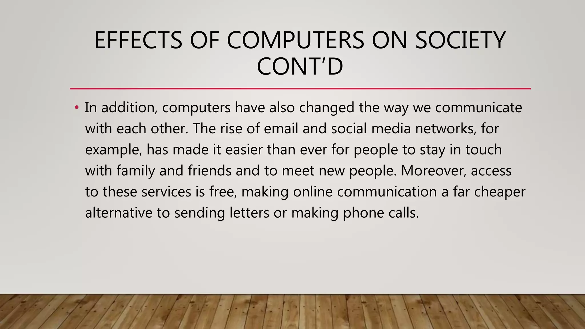 EFFECTS OF COMPUTERS ON SOCIETY
CONT’D
• In addition, computers have also changed the way we communicate
with each other. The rise of email and social media networks, for
example, has made it easier than ever for people to stay in touch
with family and friends and to meet new people. Moreover, access
to these services is free, making online communication a far cheaper
alternative to sending letters or making phone calls.
 
