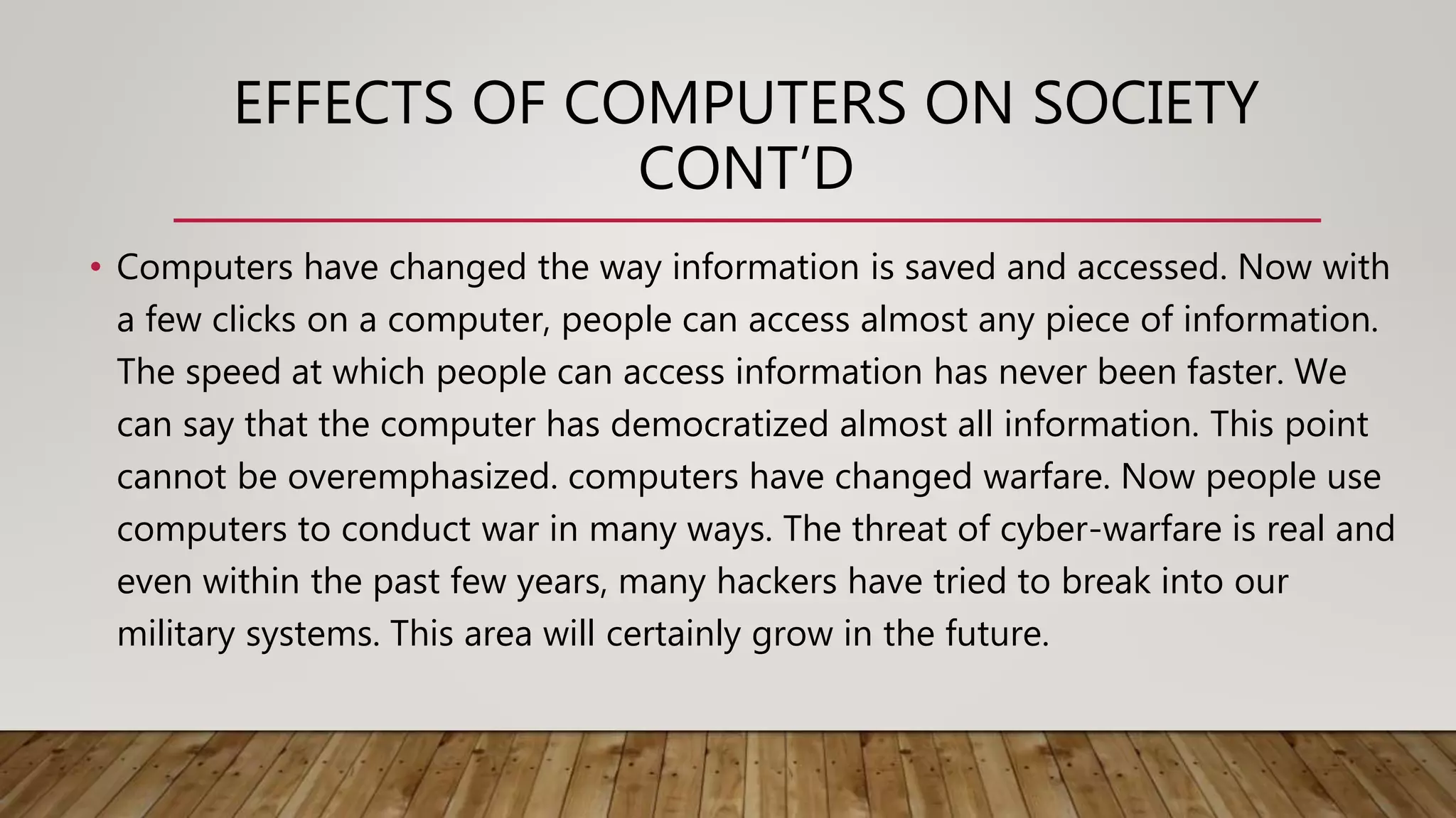 EFFECTS OF COMPUTERS ON SOCIETY
CONT’D
• Computers have changed the way information is saved and accessed. Now with
a few clicks on a computer, people can access almost any piece of information.
The speed at which people can access information has never been faster. We
can say that the computer has democratized almost all information. This point
cannot be overemphasized. computers have changed warfare. Now people use
computers to conduct war in many ways. The threat of cyber-warfare is real and
even within the past few years, many hackers have tried to break into our
military systems. This area will certainly grow in the future.
 