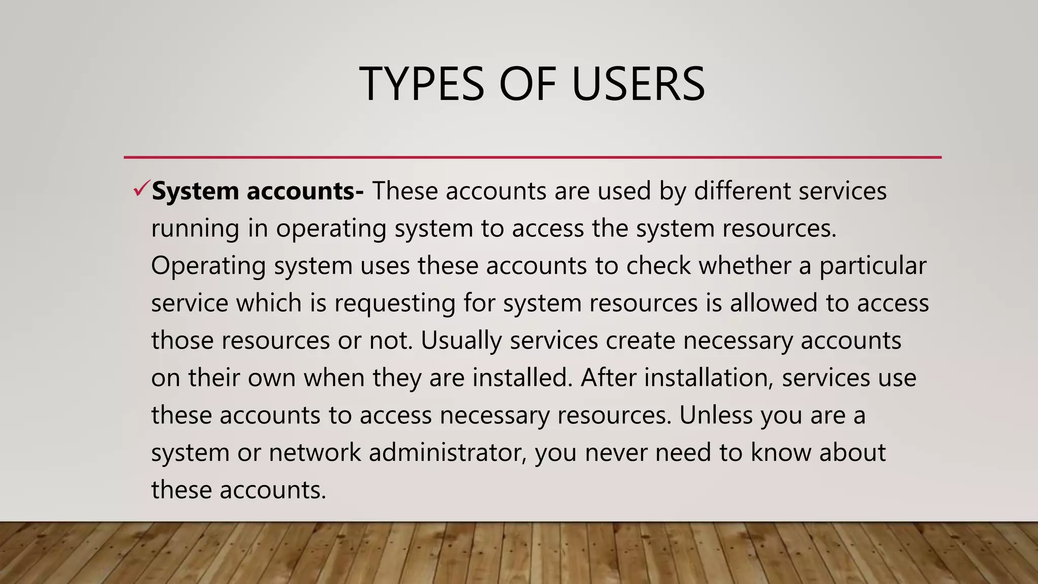 TYPES OF USERS
System accounts- These accounts are used by different services
running in operating system to access the system resources.
Operating system uses these accounts to check whether a particular
service which is requesting for system resources is allowed to access
those resources or not. Usually services create necessary accounts
on their own when they are installed. After installation, services use
these accounts to access necessary resources. Unless you are a
system or network administrator, you never need to know about
these accounts.
 