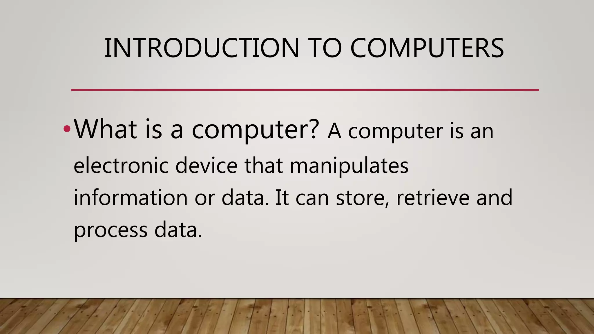 INTRODUCTION TO COMPUTERS
•What is a computer? A computer is an
electronic device that manipulates
information or data. It can store, retrieve and
process data.
 