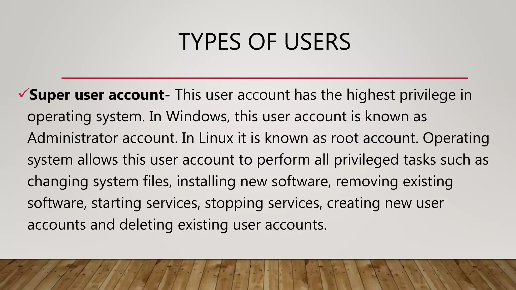 TYPES OF USERS
Super user account- This user account has the highest privilege in
operating system. In Windows, this user account is known as
Administrator account. In Linux it is known as root account. Operating
system allows this user account to perform all privileged tasks such as
changing system files, installing new software, removing existing
software, starting services, stopping services, creating new user
accounts and deleting existing user accounts.
 