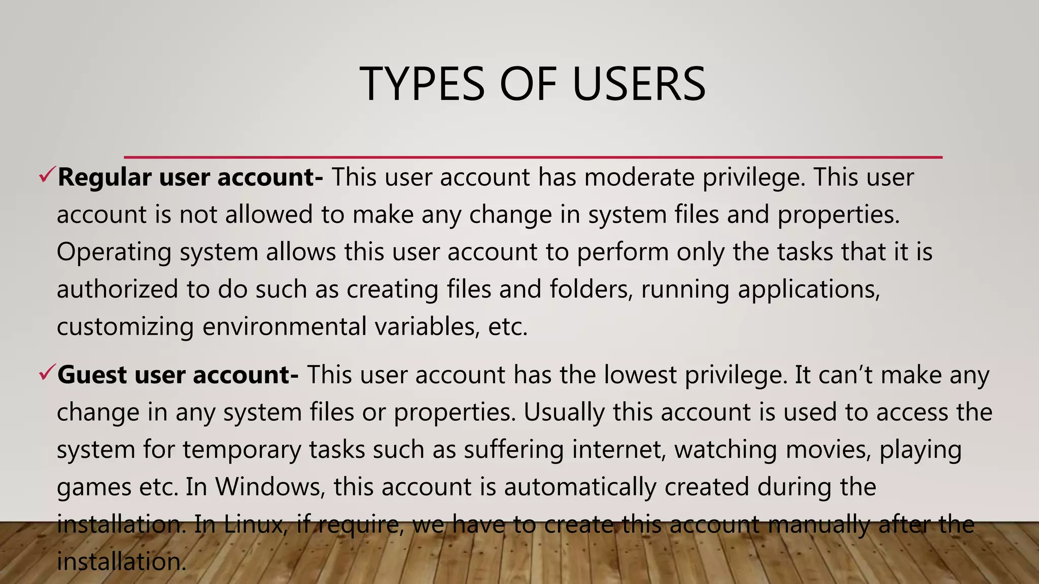 TYPES OF USERS
Regular user account- This user account has moderate privilege. This user
account is not allowed to make any change in system files and properties.
Operating system allows this user account to perform only the tasks that it is
authorized to do such as creating files and folders, running applications,
customizing environmental variables, etc.
Guest user account- This user account has the lowest privilege. It can’t make any
change in any system files or properties. Usually this account is used to access the
system for temporary tasks such as suffering internet, watching movies, playing
games etc. In Windows, this account is automatically created during the
installation. In Linux, if require, we have to create this account manually after the
installation.
 