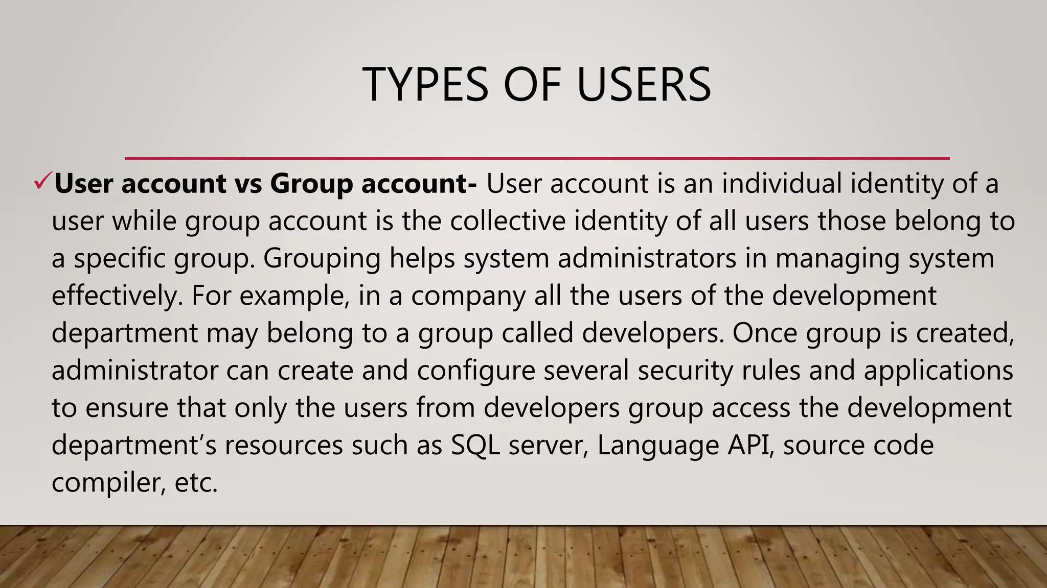 TYPES OF USERS
User account vs Group account- User account is an individual identity of a
user while group account is the collective identity of all users those belong to
a specific group. Grouping helps system administrators in managing system
effectively. For example, in a company all the users of the development
department may belong to a group called developers. Once group is created,
administrator can create and configure several security rules and applications
to ensure that only the users from developers group access the development
department’s resources such as SQL server, Language API, source code
compiler, etc.
 
