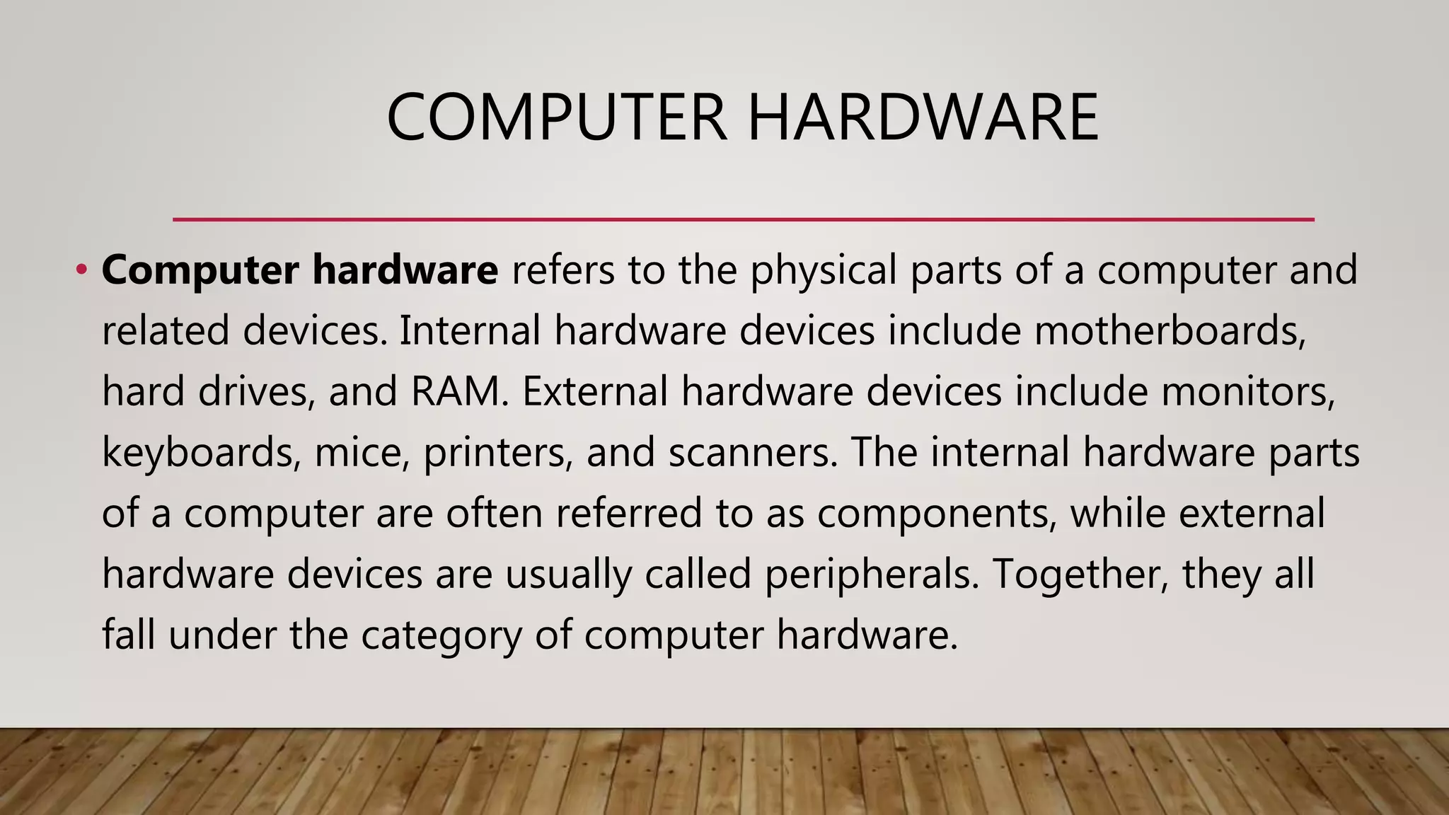 COMPUTER HARDWARE
• Computer hardware refers to the physical parts of a computer and
related devices. Internal hardware devices include motherboards,
hard drives, and RAM. External hardware devices include monitors,
keyboards, mice, printers, and scanners. The internal hardware parts
of a computer are often referred to as components, while external
hardware devices are usually called peripherals. Together, they all
fall under the category of computer hardware.
 