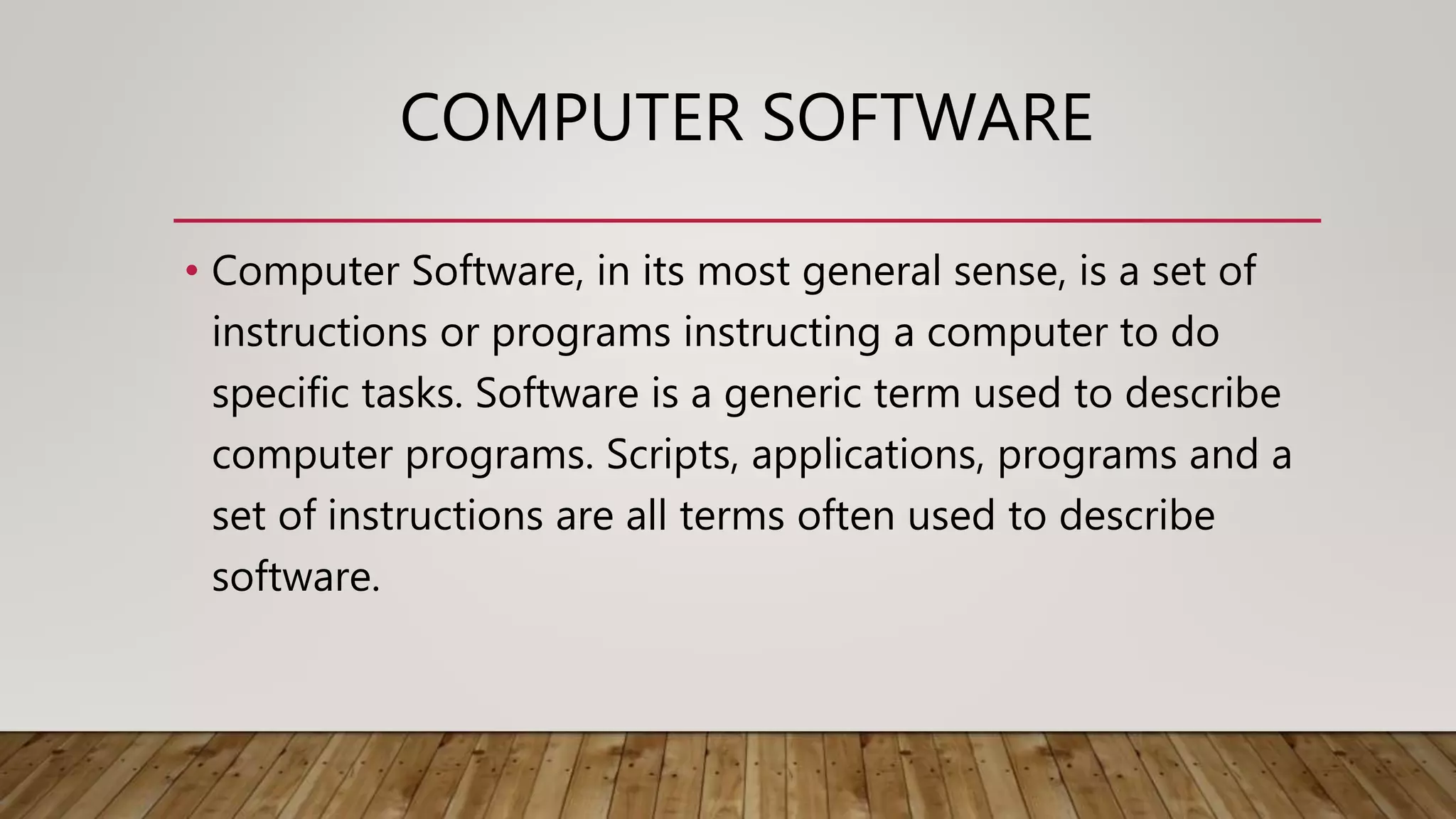 COMPUTER SOFTWARE
• Computer Software, in its most general sense, is a set of
instructions or programs instructing a computer to do
specific tasks. Software is a generic term used to describe
computer programs. Scripts, applications, programs and a
set of instructions are all terms often used to describe
software.
 