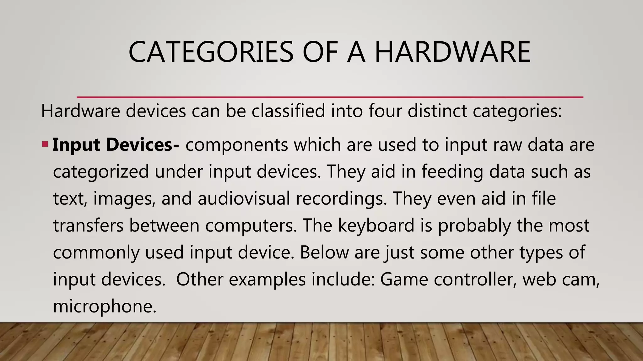 CATEGORIES OF A HARDWARE
Hardware devices can be classified into four distinct categories:
 Input Devices- components which are used to input raw data are
categorized under input devices. They aid in feeding data such as
text, images, and audiovisual recordings. They even aid in file
transfers between computers. The keyboard is probably the most
commonly used input device. Below are just some other types of
input devices. Other examples include: Game controller, web cam,
microphone.
 