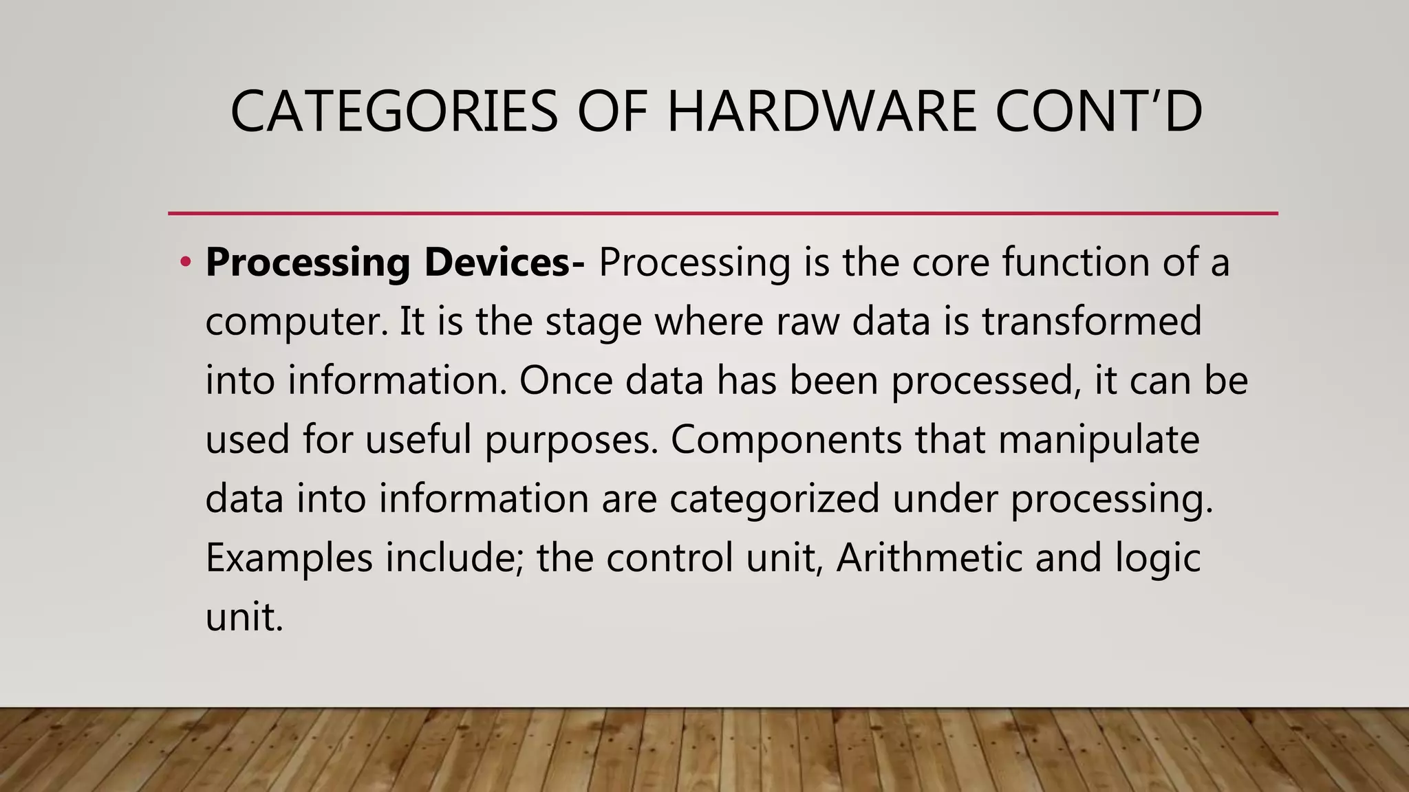 CATEGORIES OF HARDWARE CONT’D
• Processing Devices- Processing is the core function of a
computer. It is the stage where raw data is transformed
into information. Once data has been processed, it can be
used for useful purposes. Components that manipulate
data into information are categorized under processing.
Examples include; the control unit, Arithmetic and logic
unit.
 