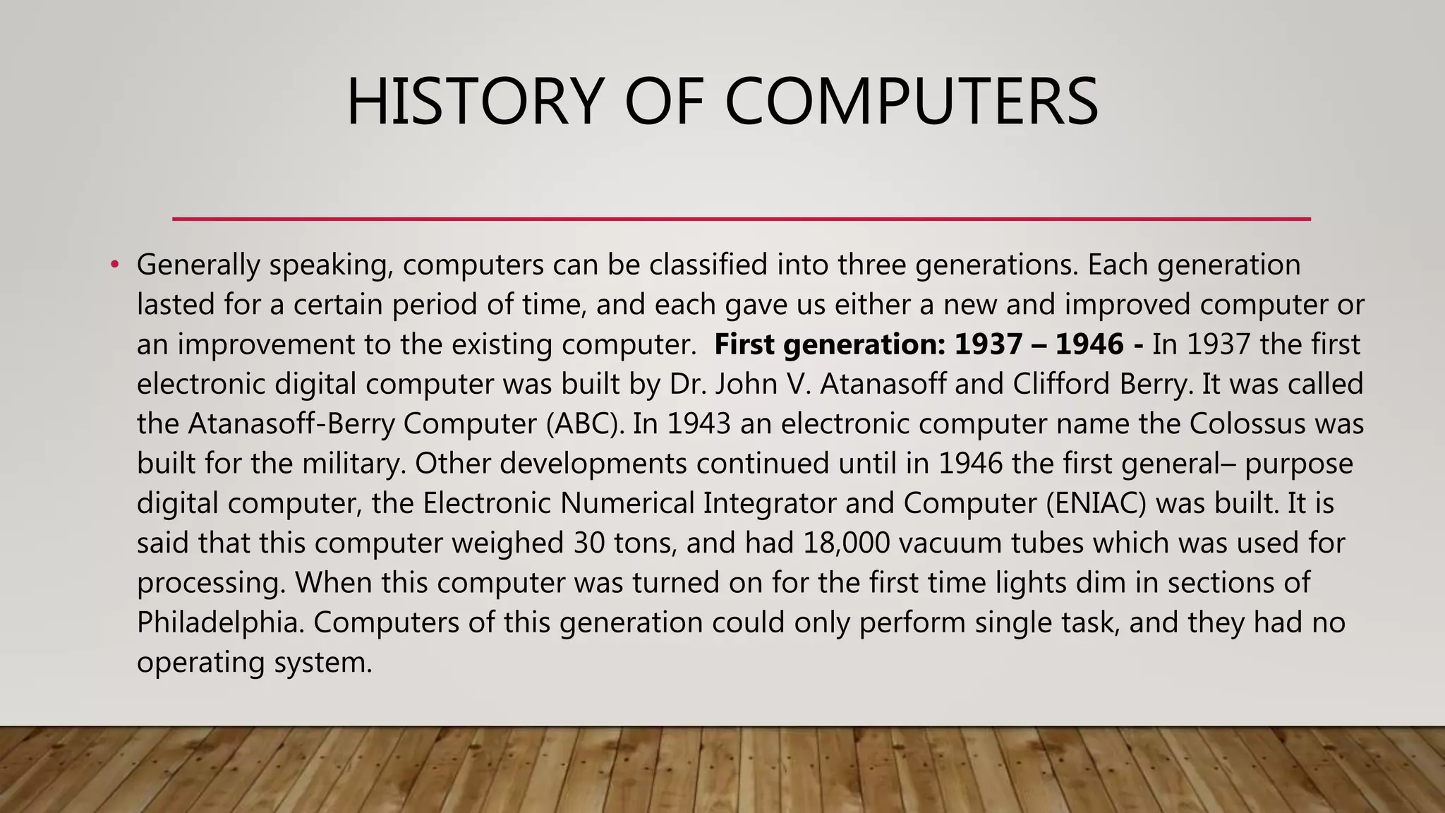 HISTORY OF COMPUTERS
• Generally speaking, computers can be classified into three generations. Each generation
lasted for a certain period of time, and each gave us either a new and improved computer or
an improvement to the existing computer. First generation: 1937 – 1946 - In 1937 the first
electronic digital computer was built by Dr. John V. Atanasoff and Clifford Berry. It was called
the Atanasoff-Berry Computer (ABC). In 1943 an electronic computer name the Colossus was
built for the military. Other developments continued until in 1946 the first general– purpose
digital computer, the Electronic Numerical Integrator and Computer (ENIAC) was built. It is
said that this computer weighed 30 tons, and had 18,000 vacuum tubes which was used for
processing. When this computer was turned on for the first time lights dim in sections of
Philadelphia. Computers of this generation could only perform single task, and they had no
operating system.
 