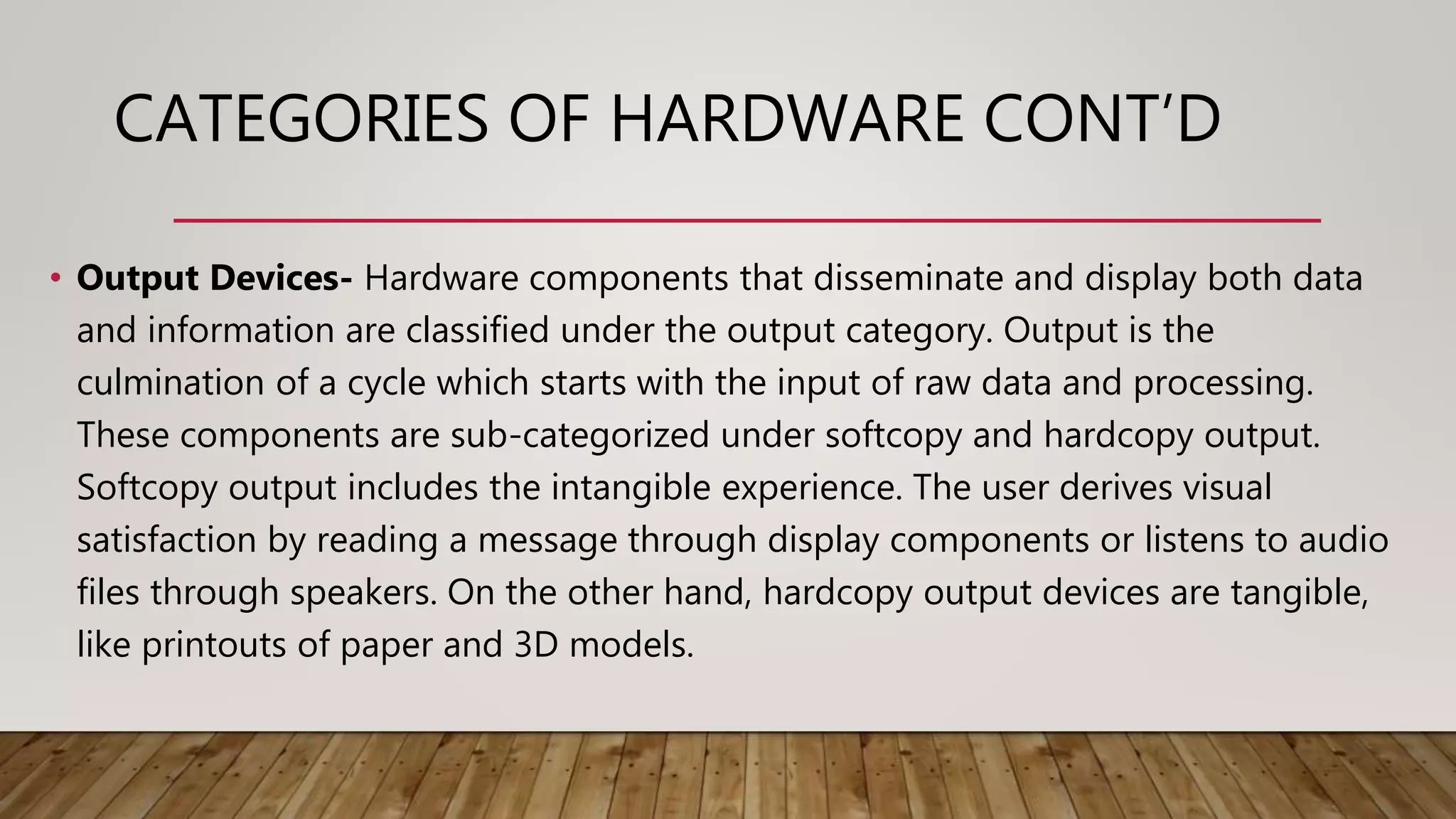 CATEGORIES OF HARDWARE CONT’D
• Output Devices- Hardware components that disseminate and display both data
and information are classified under the output category. Output is the
culmination of a cycle which starts with the input of raw data and processing.
These components are sub-categorized under softcopy and hardcopy output.
Softcopy output includes the intangible experience. The user derives visual
satisfaction by reading a message through display components or listens to audio
files through speakers. On the other hand, hardcopy output devices are tangible,
like printouts of paper and 3D models.
 