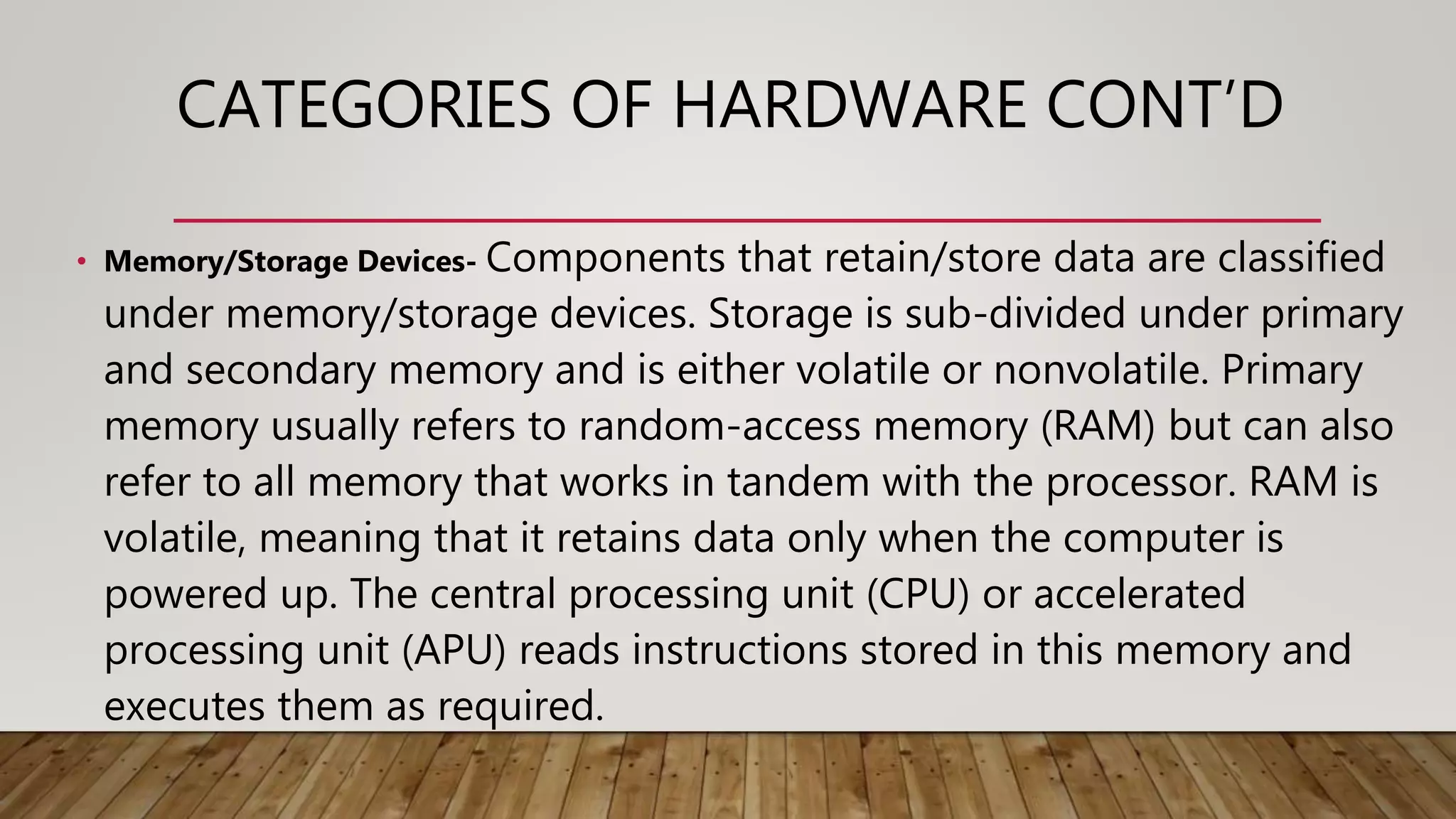 CATEGORIES OF HARDWARE CONT’D
• Memory/Storage Devices- Components that retain/store data are classified
under memory/storage devices. Storage is sub-divided under primary
and secondary memory and is either volatile or nonvolatile. Primary
memory usually refers to random-access memory (RAM) but can also
refer to all memory that works in tandem with the processor. RAM is
volatile, meaning that it retains data only when the computer is
powered up. The central processing unit (CPU) or accelerated
processing unit (APU) reads instructions stored in this memory and
executes them as required.
 