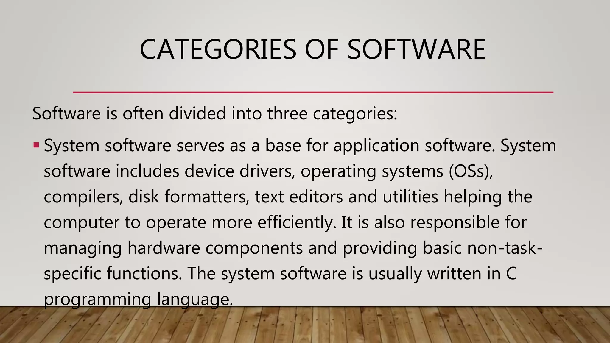 CATEGORIES OF SOFTWARE
Software is often divided into three categories:
 System software serves as a base for application software. System
software includes device drivers, operating systems (OSs),
compilers, disk formatters, text editors and utilities helping the
computer to operate more efficiently. It is also responsible for
managing hardware components and providing basic non-task-
specific functions. The system software is usually written in C
programming language.
 