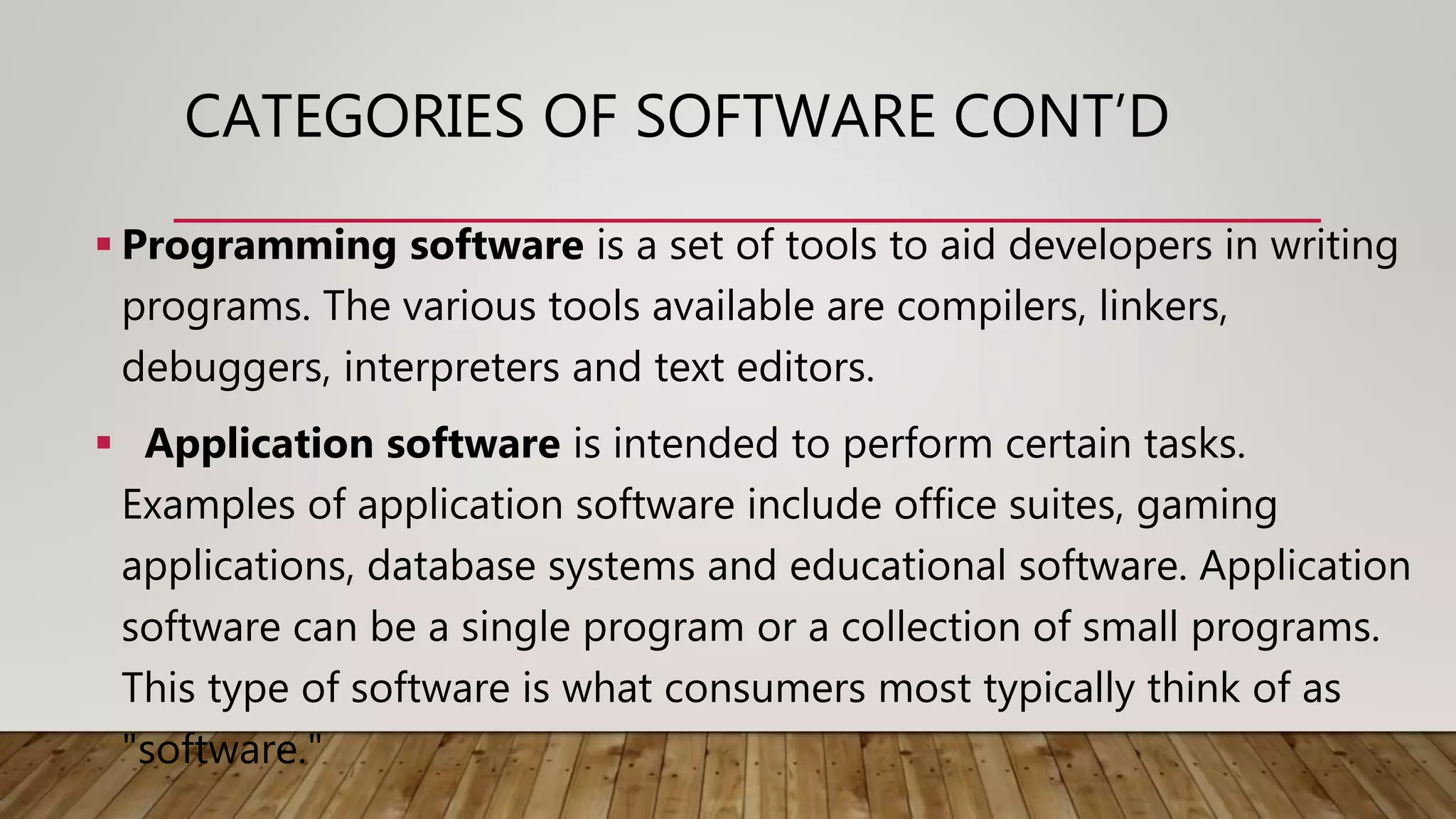 CATEGORIES OF SOFTWARE CONT’D
 Programming software is a set of tools to aid developers in writing
programs. The various tools available are compilers, linkers,
debuggers, interpreters and text editors.
 Application software is intended to perform certain tasks.
Examples of application software include office suites, gaming
applications, database systems and educational software. Application
software can be a single program or a collection of small programs.
This type of software is what consumers most typically think of as
"software."
 