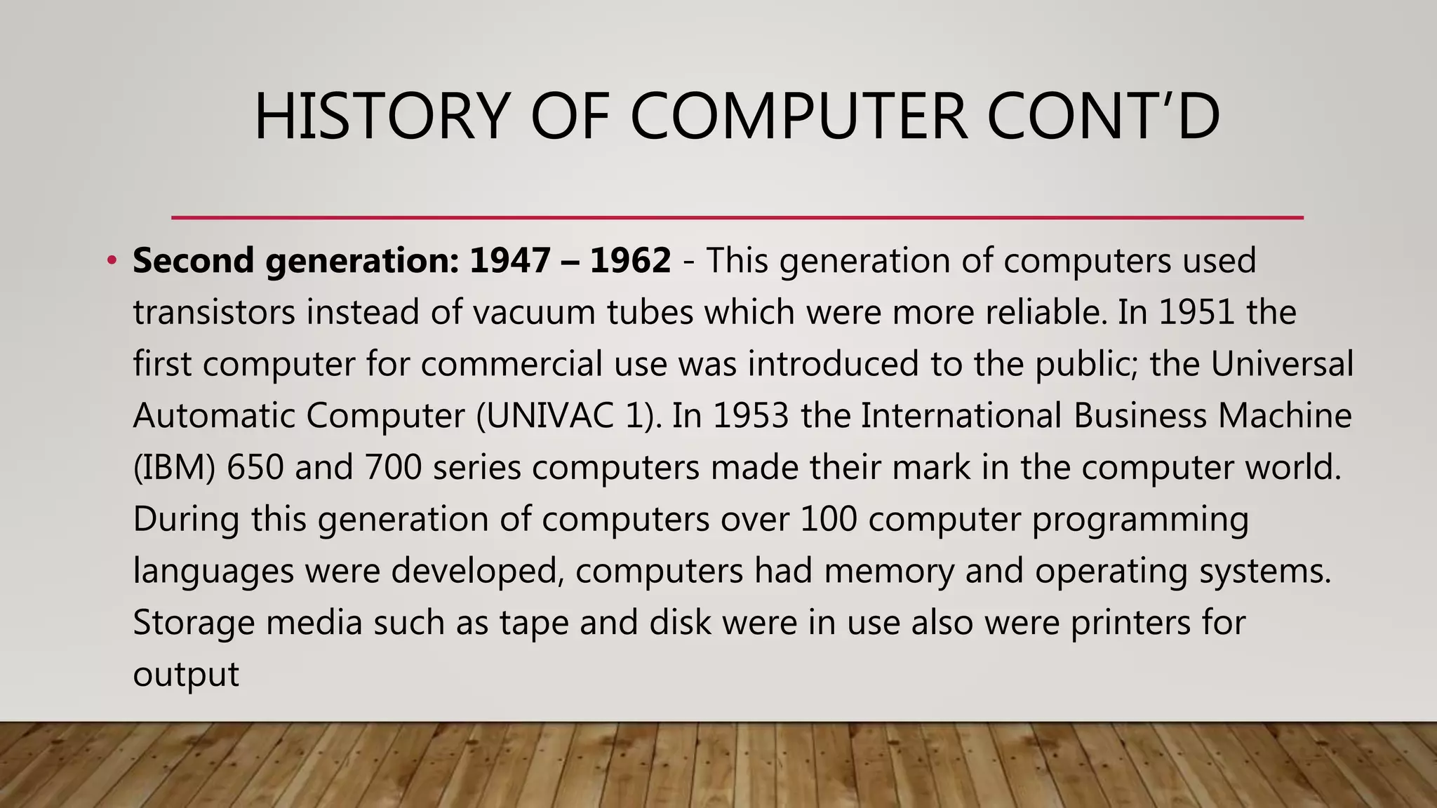 HISTORY OF COMPUTER CONT’D
• Second generation: 1947 – 1962 - This generation of computers used
transistors instead of vacuum tubes which were more reliable. In 1951 the
first computer for commercial use was introduced to the public; the Universal
Automatic Computer (UNIVAC 1). In 1953 the International Business Machine
(IBM) 650 and 700 series computers made their mark in the computer world.
During this generation of computers over 100 computer programming
languages were developed, computers had memory and operating systems.
Storage media such as tape and disk were in use also were printers for
output
 