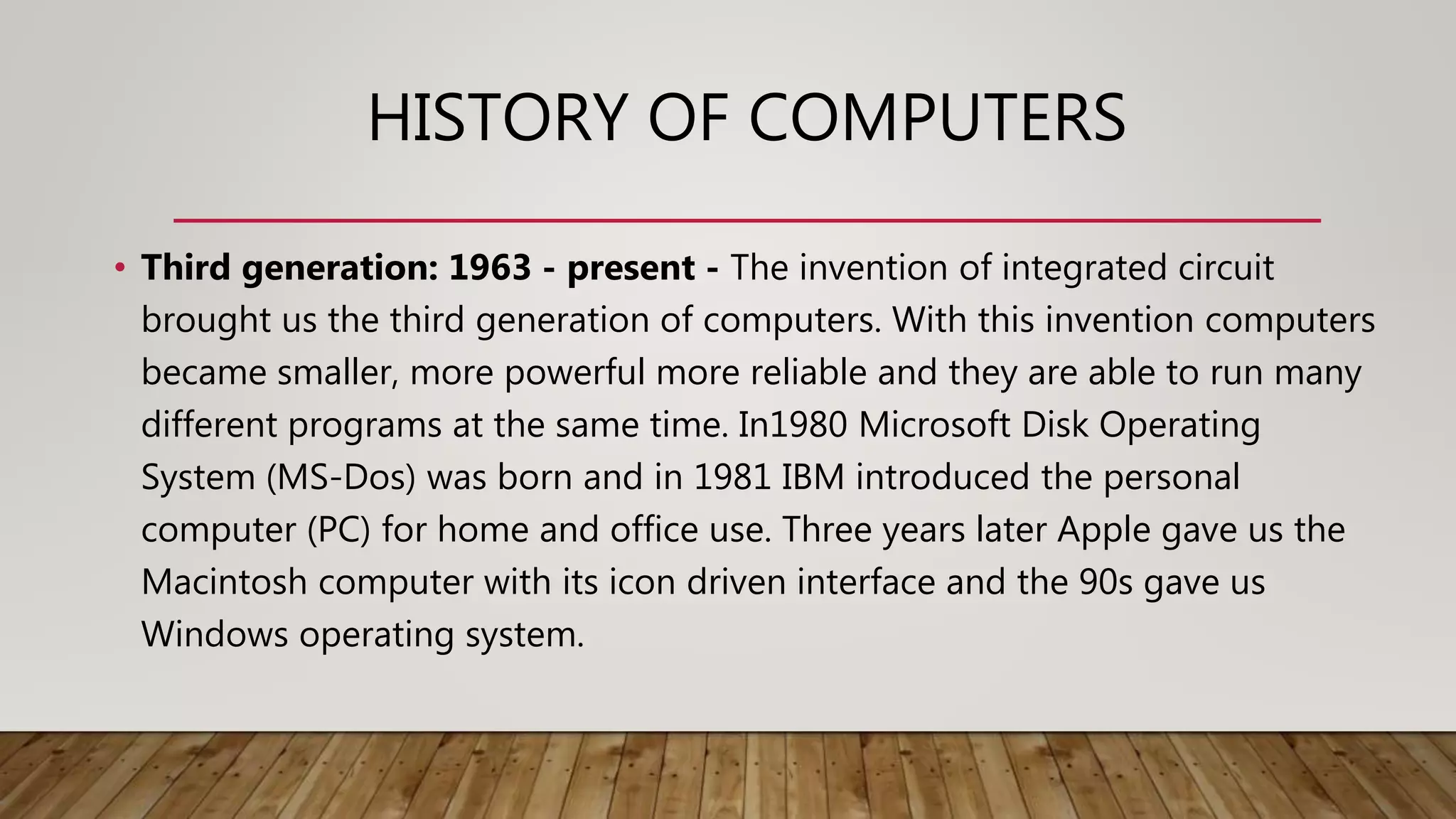 HISTORY OF COMPUTERS
• Third generation: 1963 - present - The invention of integrated circuit
brought us the third generation of computers. With this invention computers
became smaller, more powerful more reliable and they are able to run many
different programs at the same time. In1980 Microsoft Disk Operating
System (MS-Dos) was born and in 1981 IBM introduced the personal
computer (PC) for home and office use. Three years later Apple gave us the
Macintosh computer with its icon driven interface and the 90s gave us
Windows operating system.
 