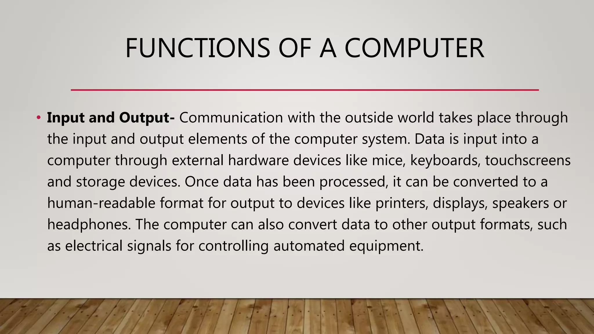 FUNCTIONS OF A COMPUTER
• Input and Output- Communication with the outside world takes place through
the input and output elements of the computer system. Data is input into a
computer through external hardware devices like mice, keyboards, touchscreens
and storage devices. Once data has been processed, it can be converted to a
human-readable format for output to devices like printers, displays, speakers or
headphones. The computer can also convert data to other output formats, such
as electrical signals for controlling automated equipment.
 