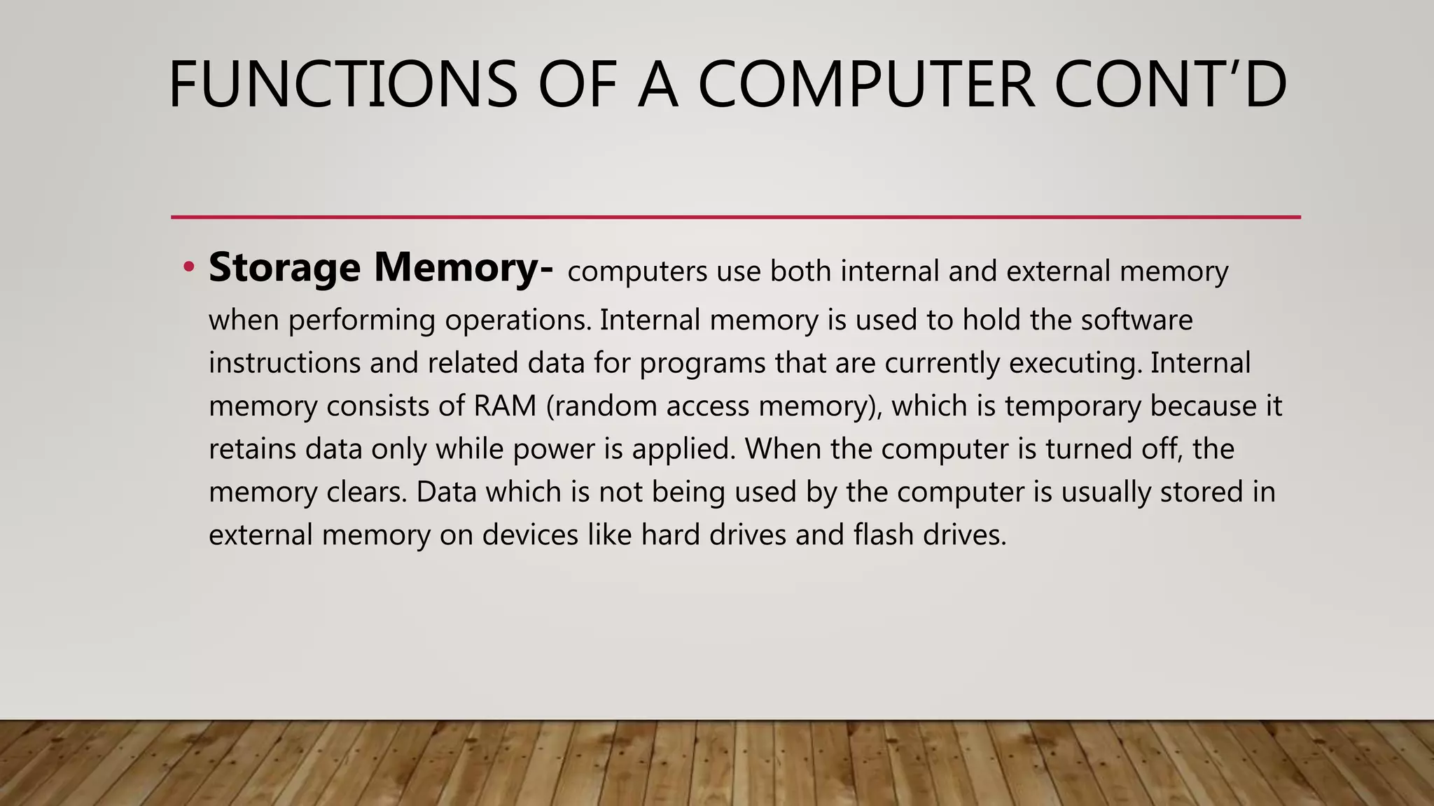 FUNCTIONS OF A COMPUTER CONT’D
• Storage Memory- computers use both internal and external memory
when performing operations. Internal memory is used to hold the software
instructions and related data for programs that are currently executing. Internal
memory consists of RAM (random access memory), which is temporary because it
retains data only while power is applied. When the computer is turned off, the
memory clears. Data which is not being used by the computer is usually stored in
external memory on devices like hard drives and flash drives.
 