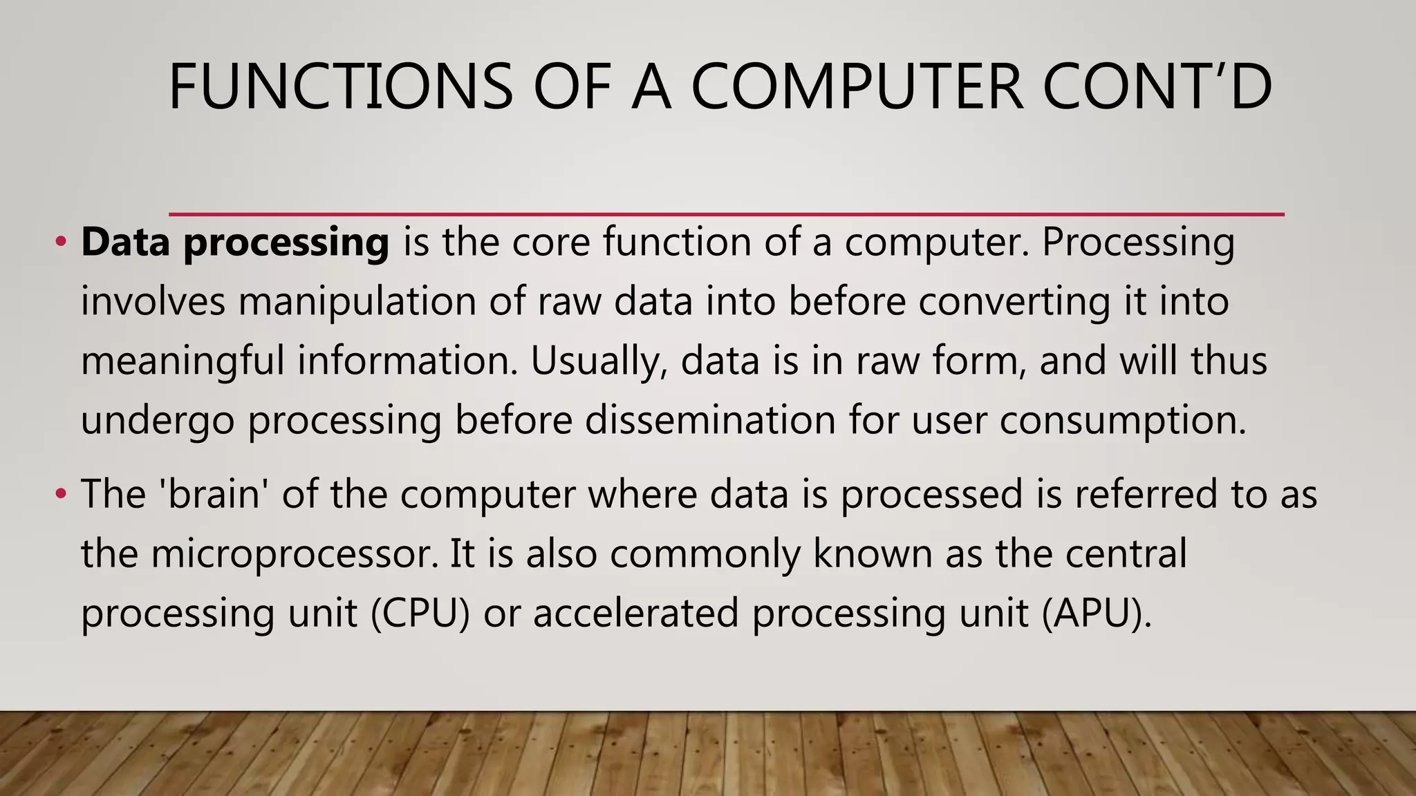 FUNCTIONS OF A COMPUTER CONT’D
• Data processing is the core function of a computer. Processing
involves manipulation of raw data into before converting it into
meaningful information. Usually, data is in raw form, and will thus
undergo processing before dissemination for user consumption.
• The 'brain' of the computer where data is processed is referred to as
the microprocessor. It is also commonly known as the central
processing unit (CPU) or accelerated processing unit (APU).
 