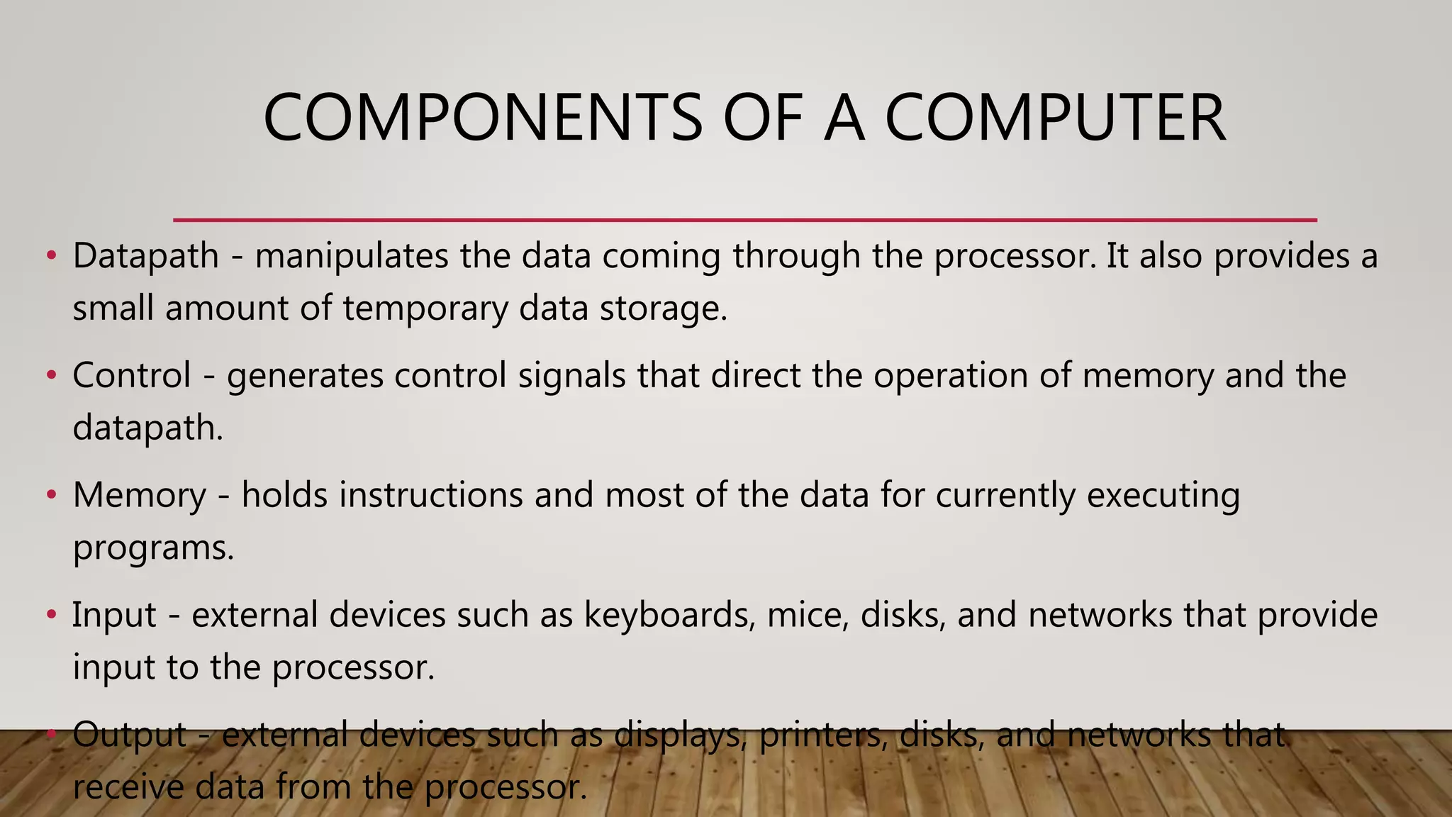 COMPONENTS OF A COMPUTER
• Datapath - manipulates the data coming through the processor. It also provides a
small amount of temporary data storage.
• Control - generates control signals that direct the operation of memory and the
datapath.
• Memory - holds instructions and most of the data for currently executing
programs.
• Input - external devices such as keyboards, mice, disks, and networks that provide
input to the processor.
• Output - external devices such as displays, printers, disks, and networks that
receive data from the processor.
 