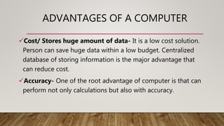 ADVANTAGES OF A COMPUTER
Cost/ Stores huge amount of data- It is a low cost solution.
Person can save huge data within a low budget. Centralized
database of storing information is the major advantage that
can reduce cost.
Accuracy- One of the root advantage of computer is that can
perform not only calculations but also with accuracy.
 